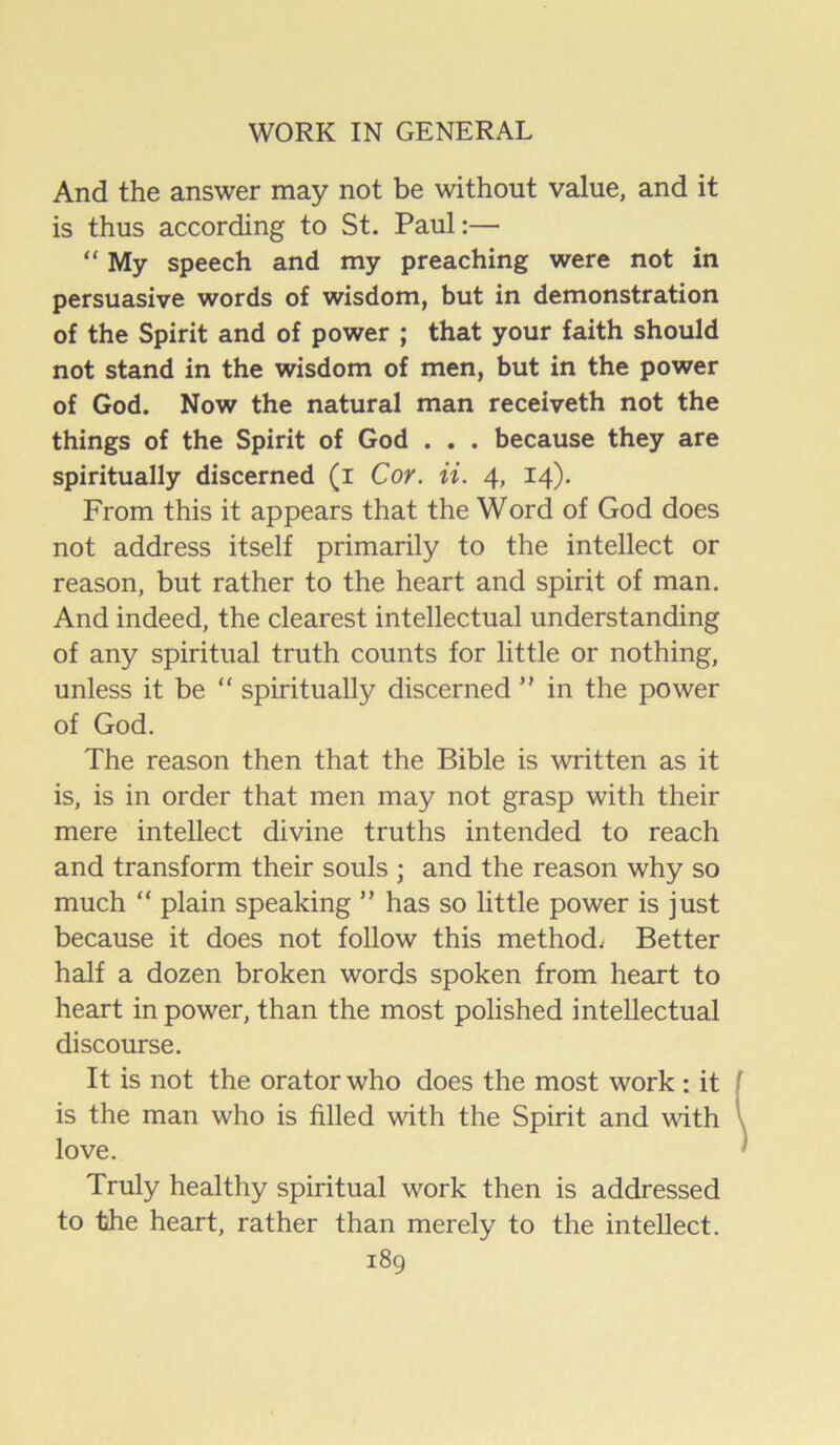 And the answer may not be without value, and it is thus according to St. Paul:— “ My speech and my preaching were not in persuasive words of wisdom, but in demonstration of the Spirit and of power ; that your faith should not stand in the wisdom of men, but in the power of God. Now the natural man receiveth not the things of the Spirit of God . . . because they are spiritually discerned (i Cor. ii. 4, 14). From this it appears that the Word of God does not address itself primarily to the intellect or reason, but rather to the heart and spirit of man. And indeed, the clearest intellectual understanding of any spiritual truth counts for little or nothing, unless it be “ spiritually discerned ” in the power of God, The reason then that the Bible is written as it is, is in order that men may not grasp with their mere intellect divine truths intended to reach and transform their souls ; and the reason why so much “ plain speaking ” has so little power is just because it does not follow this method; Better half a dozen broken words spoken from heart to heart in power, than the most polished intellectual discourse. It is not the orator who does the most work: it is the man who is filled with the Spirit and with love. Truly healthy spiritual work then is addressed to the heart, rather than merely to the intellect.