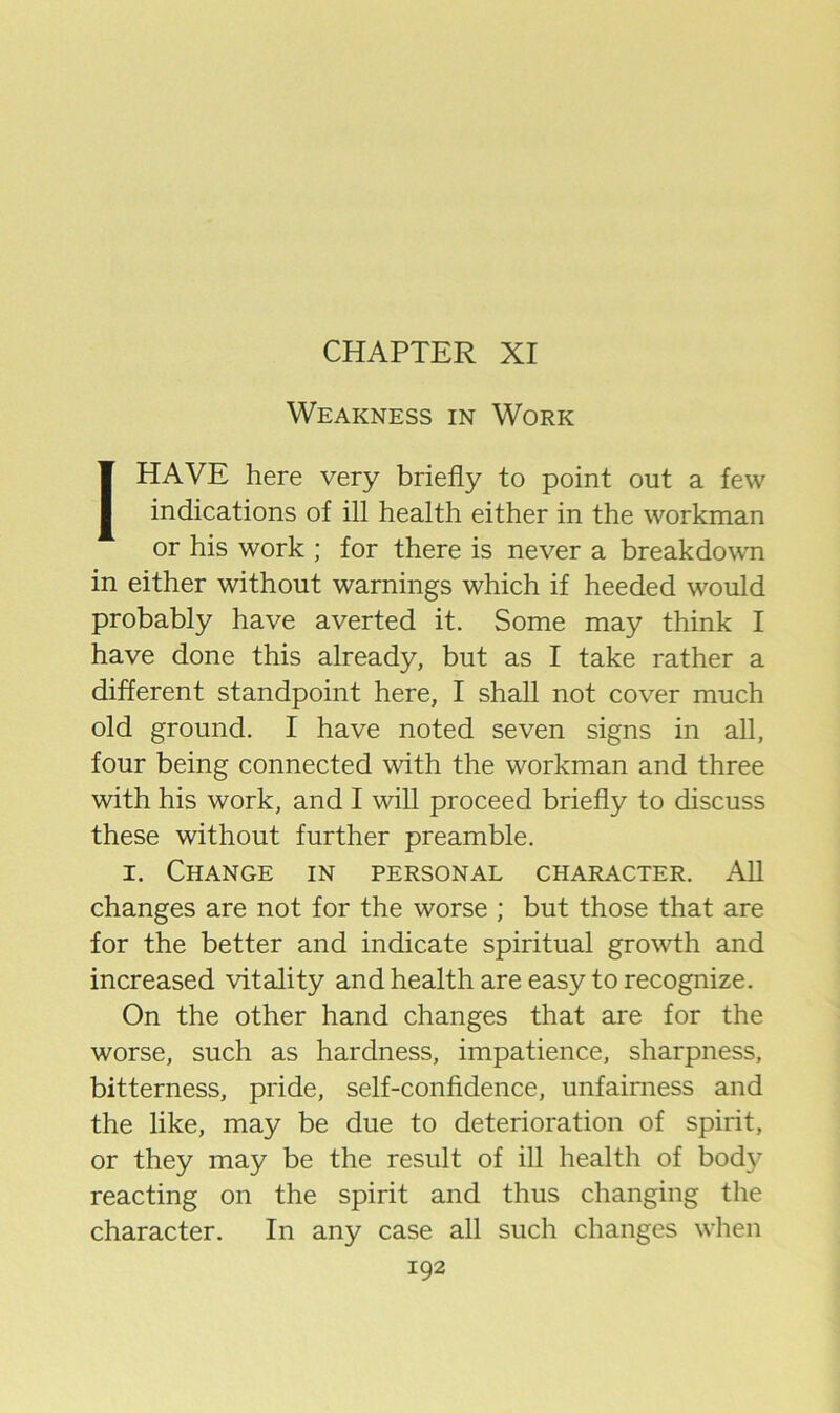 Weakness in Work [HAVE here very briefly to point out a few indications of ill health either in the workman or his work ; for there is never a breakdown in either without warnings which if heeded would probably have averted it. Some may think I have done this already, but as I take rather a different standpoint here, I shall not cover much old ground. I have noted seven signs in all, four being connected with the workman and three with his work, and I will proceed briefly to discuss these without further preamble. I. Change in personal character. All changes are not for the worse ; but those that are for the better and indicate spiritual growth and increased vitality and health are easy to recognize. On the other hand changes that are for the worse, such as hardness, impatience, sharpness, bitterness, pride, self-confidence, unfairness and the like, may be due to deterioration of spirit, or they may be the result of ill health of bod}^ reacting on the spirit and thus changing the character. In any case all such changes when