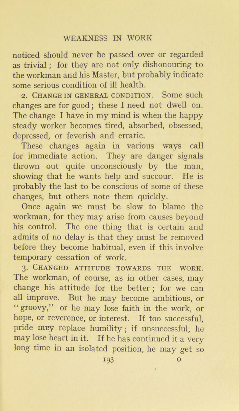 noticed should never be passed over or regarded as trivial; for they are not only dishonouring to the workman and his Master, but probably indicate some serious condition of ill health. 2. Change in general condition. Some such changes are for good; these I need not dwell on. The change I have in my mind is when the happy steady worker becomes tired, absorbed, obsessed, depressed, or feverish and erratic. These changes again in various ways call for immediate action. They are danger signals thrown out quite unconsciously by the man, showing that he wants help and succour. He is probably the last to be conscious of some of these changes, but others note them quickly. Once again we must be slow to blame the workman, for they may arise from causes beyond his control. The one thing that is certain and admits of no delay is that they must be removed before they become habitual, even if this involve temporary cessation of work. 3. Changed attitude towards the work. The workman, of course, as in other cases, may change his attitude for the better ; for we can aU improve. But he may become ambitious, or “ groovy,” or he may lose faith in the work, or hope, or reverence, or interest. If too successful, pride muy replace humility; if unsuccessful, he may lose heart in it. If he has continued it a very long time in an isolated position, he may get so