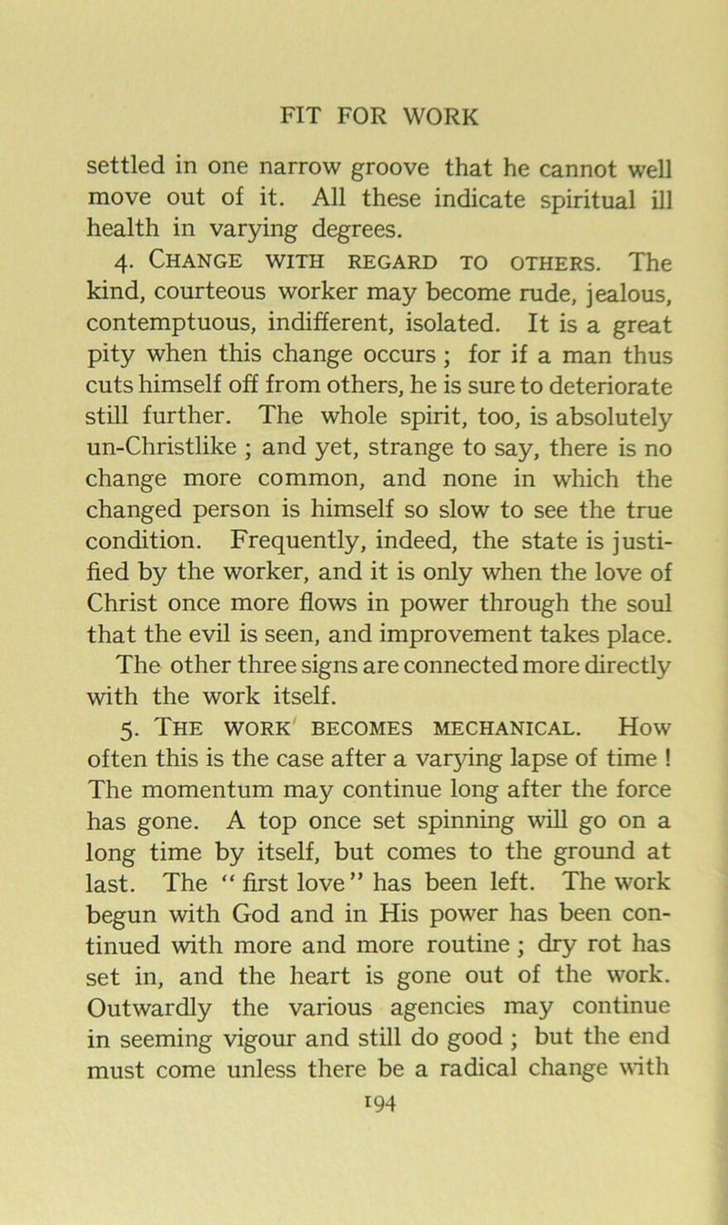 settled in one narrow groove that he cannot well move out of it. All these indicate spiritual ill health in varying degrees. 4. Change with regard to others. The kind, courteous worker may become rude, jealous, contemptuous, indifferent, isolated. It is a great pity when this change occurs; for if a man thus cuts himself off from others, he is sure to deteriorate still further. The whole spirit, too, is absolutely un-Christlike ; and yet, strange to say, there is no change more common, and none in which the changed person is himself so slow to see the true condition. Frequently, indeed, the state is justi- fied by the worker, and it is only when the love of Christ once more flows in power through the soul that the evil is seen, and improvement takes place. The other three signs are connected more directly with the work itself. 5. The work' becomes mechanical. How often this is the case after a varying lapse of time ! The momentum may continue long after the force has gone. A top once set spinning will go on a long time by itself, but comes to the ground at last. The “ first love ” has been left. The work begun with God and in His power has been con- tinued with more and more routine; dry rot has set in, and the heart is gone out of the work. Outwardly the various agencies may continue in seeming vigour and still do good ; but the end must come unless there be a radical change \Hth