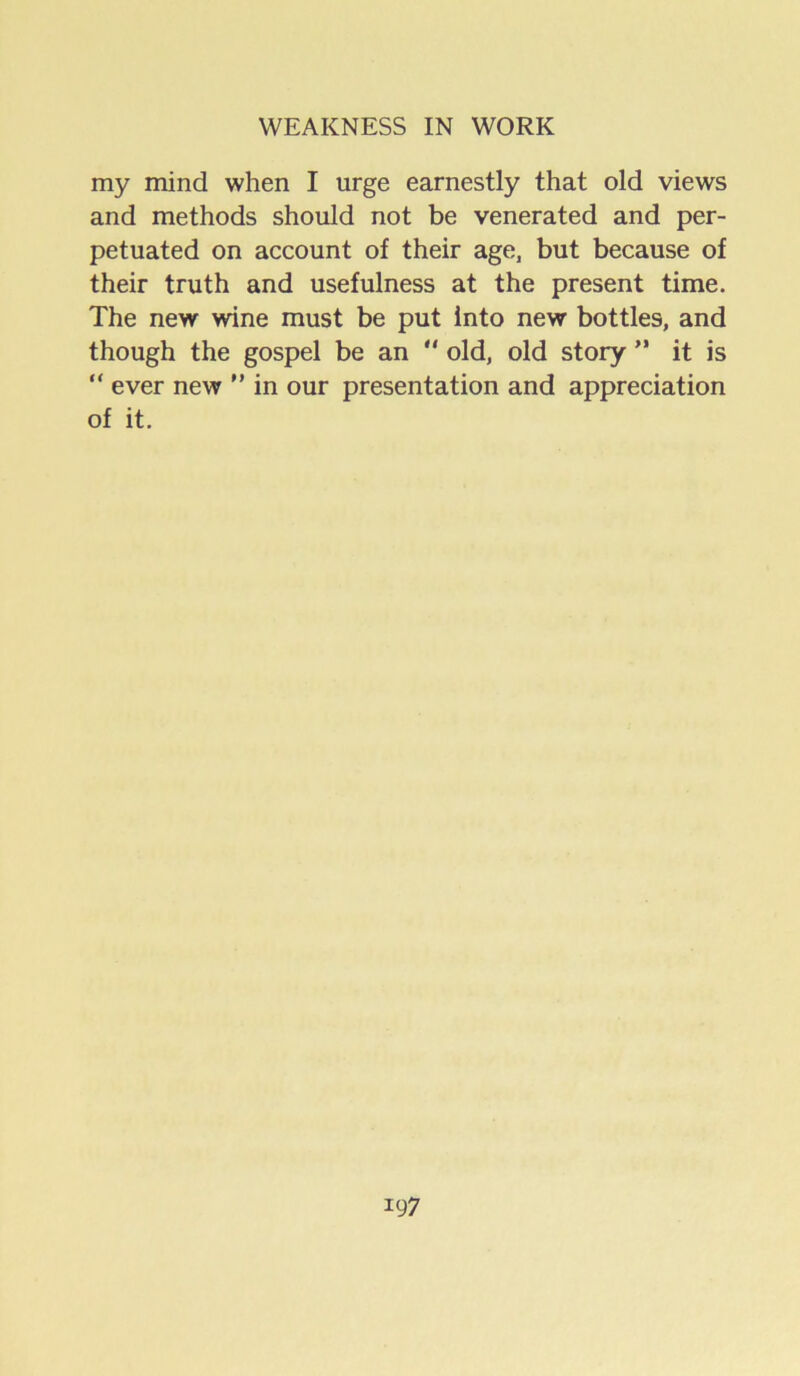 my mind when I urge earnestly that old views and methods should not be venerated and per- petuated on account of their age, but because of their truth and usefulness at the present time. The new wine must be put into new bottles, and though the gospel be an  old, old story ’* it is “ ever new  in our presentation and appreciation of it.