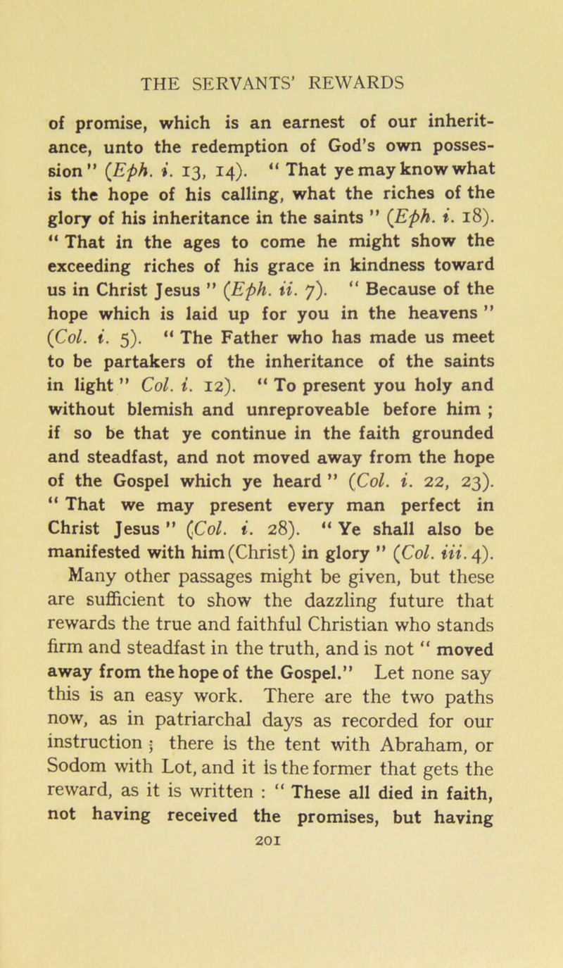 of promise, which is an earnest of our inherit- ance, unto the redemption of God’s own posses- sion” {Eph, i. 13, 14). ” That ye may know what is the hope of his calling, what the riches of the glory of his inheritance in the saints ” (Eph. i. 18). ” That in the ages to come he might show the exceeding riches of his grace in kindness toward us in Christ Jesus ” (Eph. ii. 7). “ Because of the hope which is laid up for you in the heavens ” (Col. i. 5), ” The Father who has made us meet to be partakers of the inheritance of the saints in light ” Col. i. 12). ” To present you holy and without blemish and unreproveable before him ; if so be that ye continue in the faith grounded and steadfast, and not moved away from the hope of the Gospel which ye heard ” (Col. i. 22, 23). ” That we may present every man perfect in Christ Jesus ” (Col. i. 28). “ Ye shall also be manifested with him (Christ) in glory ” (Col. m. 4). Many other passages might be given, but these are sufficient to show the dazzling future that rewards the true and faithful Christian who stands firm and steadfast in the truth, and is not “ moved away from the hope of the Gospel.” Let none say this is an easy work. There are the two paths now, as in patriarchal days as recorded for our instruction \ there is the tent with Abraham, or Sodom with Lot, and it is the former that gets the reward, as it is written : “ These all died in faith, not having received the promises, but having