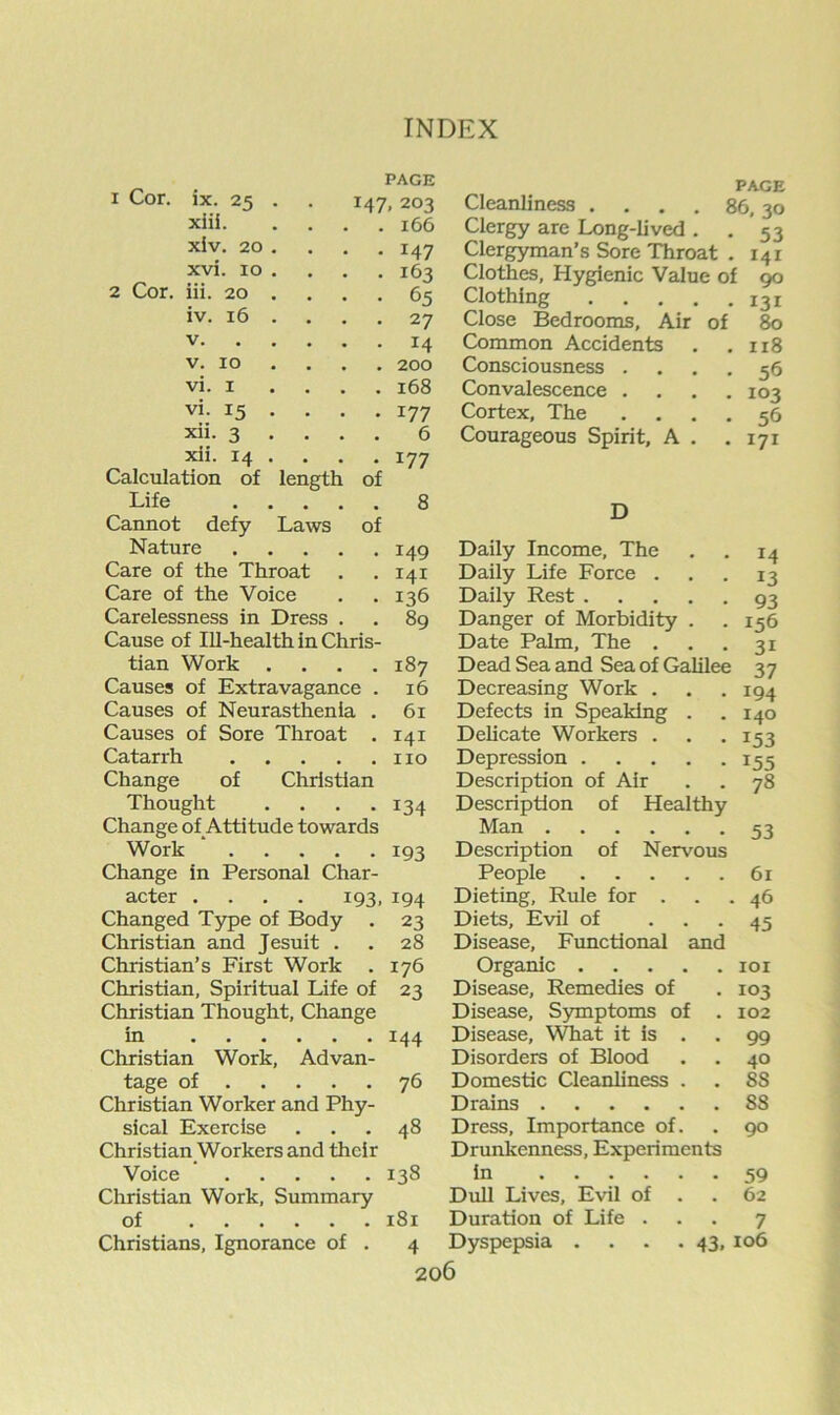 PAGE 147, 203 . 166 • 147 . 163 • 65 • 27 • 14 • 200 . 168 1 Cor. ix. 24 . xiii. xlv. 20 . xvi. 10 . 2 Cor. iii. 20 . iv. 16 . V. . . V. 10 . vi. I . . vi. 15 . xii. 3 . . xii. 14 . Calculation of length of Life , , . Cannot defy Laws of Nature Care of the Throat Care of the Voice Carelessness in Dress Cause of Ill-health in Chris- tian Work .... Causes of Extravagance . Causes of Neurasthenia . Causes of Sore Throat . Catarrh Change of Christian Thought .... Change of Attitude towards Work ‘ Change in Personal Char- acter .... 193, IQ4 177 6 177 8 149 141 136 89 187 16 61 141 no 134 193 Changed Type of Body Christian and Jesuit . Christian’s First Work . Christian, Spiritual Life of Christian Thought, Change in Christian Work, Advan- tage of Christian Worker and Phy- sical Exercise Christian Workers and their Voice Christian Work, Summary of Christians, Ignorance of . 23 28 176 23 144 76 48 138 181 4 PAGE Cleanliness . . . . 86,30 Clergy are Long-lived . . 53 Clergyman’s Sore Throat . 141 Clothes, Hygienic Value of 90 Clothing 131 Close Bedrooms, Air of 80 Common Accidents . ,118 Consciousness .... 56 Convalescence . . , .103 Cortex, The .... 56 Courageous Spirit, A . .171 D Daily Income, The Daily Life Force . Daily Rest .... Danger of Morbidity . Date Palm, The . Dead Sea and Sea of Galilee Decreasing Work . Defects in Speaking . Delicate Workers . Depression .... Description of Air Description of Health Man Description of Nervou People .... Dieting, Rule for . Diets, Evil of Disease, Functional anc Organic .... Disease, Remedies of Disease, S)unptoms of Disease, What it is . Disorders of Blood Domestic Cleanliness . Drains Dress, Importance of. Drunkenness, Experiments in Dull Lives, Evil of . Duration of Life . Dyspepsia . . . .43, 14 13 93 156 31 37 194 140 153 155 78 53 61 , 46 45 101 103 102 99 40 88 88 90 59 62 7 106