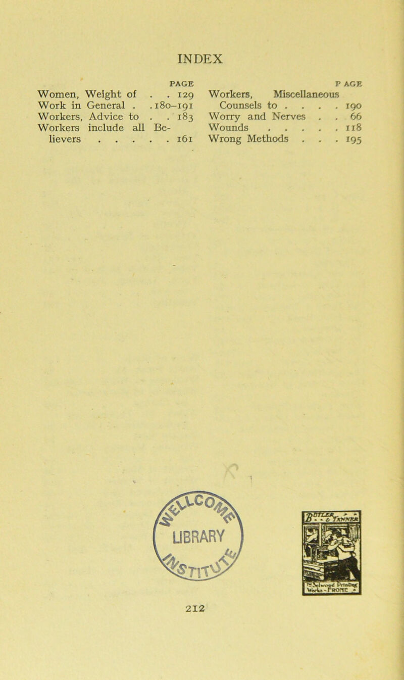 PAGE P AGE Women, Weight of . 129 Workers, Miscellaneous Work in General , .180-191 Counsels to ... . 190 Workers, Advice to . . 183 Worry and Nerves 66 Workers include all Be- Wounds 118 lievers • • • . 161 Wrong Methods 195