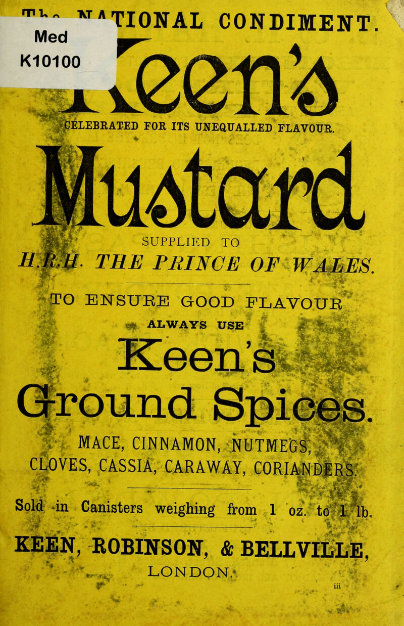 IV w*TIONAL CONDIMENT. Med KIOIOO ELEBRATED FOR ITS UNEQUALLED FLAVOUR. SUPPLIED TO THE PRINCE OF TO ENSURE GOOD FLAVOUR ALWAYS USE MACE, CINNAMON, NUTMEGS', CLOVES, CASSIA, CARAWAY, ■ ** ; s in Canisters weighing from 1 oz. to rl lb . — : :—> . lj|g|qj|p KEEN, ROBINSON, & BELIVILLE, - - • * 7 * * LONDON.