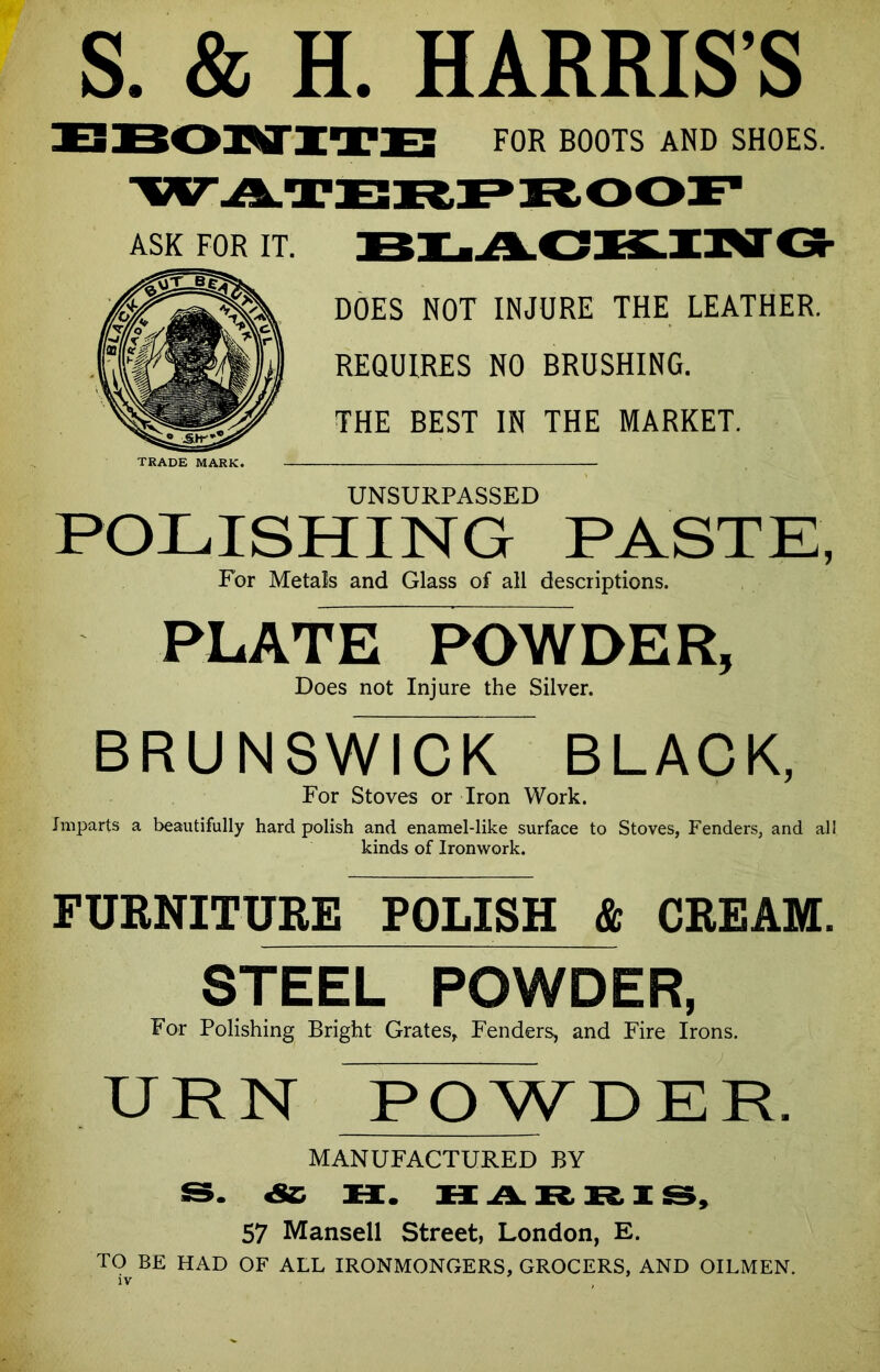 S. & H. HARRIS’S FOR BOOTS AND SHOES. BLACKING DOES NOT INJURE THE LEATHER. REQUIRES NO BRUSHING. THE BEST IN THE MARKET. UNSURPASSED POLISHING PASTE, For Metals and Glass of all descriptions. PLATE POWDER, Does not Injure the Silver. BRUNSWICK^ BLACK, For Stoves or Iron Work. Imparts a beautifully hard polish and enamel-like surface to Stoves, Fenders, and all kinds of Ironwork. FURNITURE POLISH & CREAM. STEEL POWDER, For Polishing Bright Grates, Fenders, and Fire Irons. URN POWDER. MANUFACTURED BY S. «SC H. HARRIS, 57 Mansell Street, London, E. TO BE HAD OF ALL IRONMONGERS, GROCERS, AND OILMEN. ASK FOR IT. TRADE MARK.