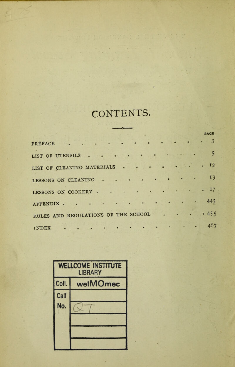 CONTENTS PAGE PREFACE LIST OF UTENSILS ..»•** LIST OF CLEANING MATERIALS ...» LESSONS ON CLEANING LESSONS ON COOKERY APPENDIX • RULES AND REGULATIONS OF THE SCHOOL INDEX WELLCOME INSTITUTE LIBRARY Coll. welMOmec Call No. Gtr 5 . 12 13 . 17 445 • 455 467