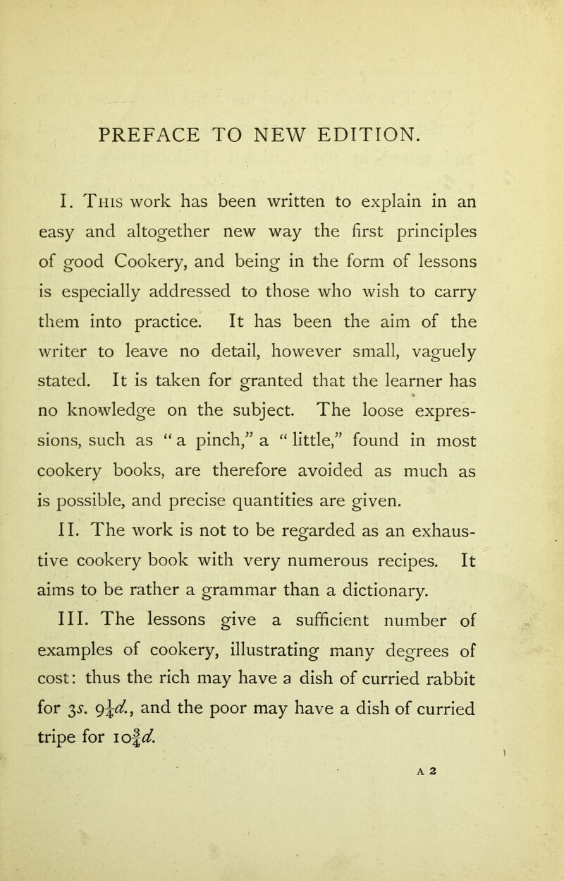 PREFACE TO NEW EDITION. I. This work has been written to explain in an easy and altogether new way the first principles of good Cookery, and being in the form of lessons is especially addressed to those who wish to carry them into practice. It has been the aim of the writer to leave no detail, however small, vaguely stated. It is taken for granted that the learner has no knowledge on the subject. The loose expres- sions, such as “ a pinch/’ a “ little,” found in most cookery books, are therefore avoided as much as is possible, and precise quantities are given. II. The work is not to be regarded as an exhaus- tive cookery book with very numerous recipes. It aims to be rather a grammar than a dictionary. III. The lessons give a sufficient number of examples of cookery, illustrating many degrees of cost: thus the rich may have a dish of curried rabbit for y. g\d., and the poor may have a dish of curried tripe for iof^.