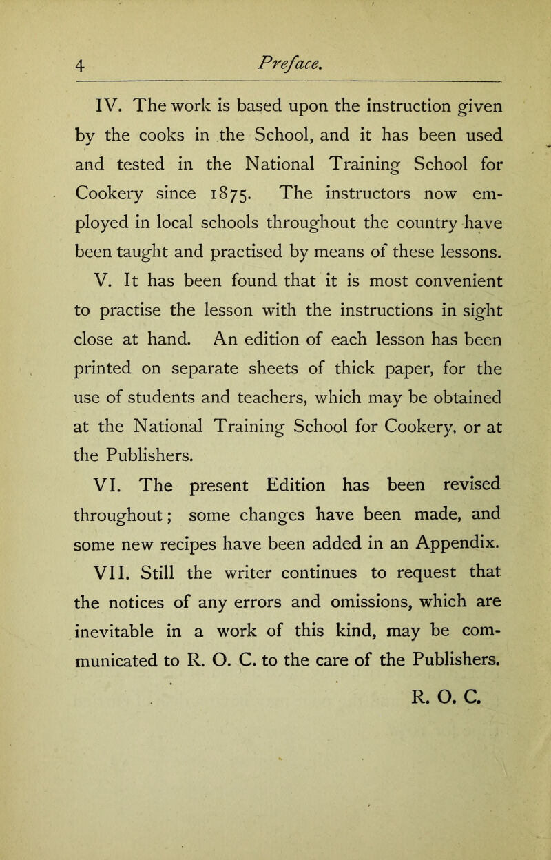 IV. The work is based upon the instruction given by the cooks in the School, and it has been used and tested in the National Training School for Cookery since 1875. The instructors now em- ployed in local schools throughout the country have been taught and practised by means of these lessons. V. It has been found that it is most convenient to practise the lesson with the instructions in sight close at hand. An edition of each lesson has been printed on separate sheets of thick paper, for the use of students and teachers, which may be obtained at the National Training School for Cookery, or at the Publishers. VI. The present Edition has been revised throughout; some changes have been made, and some new recipes have been added in an Appendix. VII. Still the writer continues to request that the notices of any errors and omissions, which are inevitable in a work of this kind, may be com- municated to R. O. C. to the care of the Publishers. R. O. C.