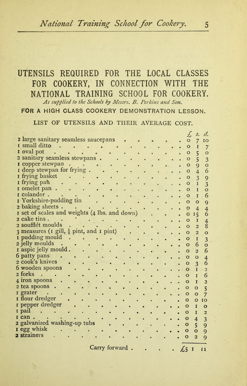 UTENSILS REQUIRED FOR THE LOCAL CLASSES FOR COOKERY, IN CONNECTION WITH THE NATIONAL TRAINING SCHOOL FOR COOKERY. As supplied to the Schools by Messrs. B. Perkins and Son. FOR A HIGH CLASS COOKERY DEMONSTRATION LESSON. LIST OF UTENSILS AND THEIR AVERAGE COST. . £ s. d. 2 large sanitary seamless saucepans o 7 io 1 small ditto . . . . . . . . ..017 1 oval pot 050 2 sanitary seamless stewpans 5 3 I copper stewpan 090 f deep stewpan for frying 046 1 frying basket 039 1 frying pah 013 1 omelet pan .010 1 colander 016 1 Yorkshire-pudding tin 009 2 baking sheets ,044 1 set of scales and weights (4 lbs. and down) , . .0156 2 cake tins . . * . . 014 2 soufflet moulds , .02S 3 measures (1 gill, § pint, and 1 pint) 020 1 pudding mould 013 2 jelly moulds . . ..060 1 aspic jelly mould .026 6 patty pans 004 2 cook’s knives . .036 6 wooden spoons 012 2 forks . . . 016 4 iron spoons . . 012 2 tea spoons . , , .005 1 grater 007 1 flour dredger o o 10 1 pepper dredger 010 1 pail 012 1 can . . . . . . . , , . ..043 2 galvanized washing-up tubs . . . , , .059 1 egg whisk 009 2 strainers . . .029