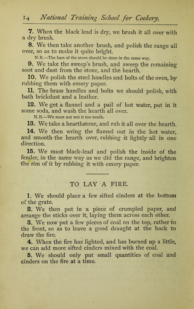 7. When the black lead is dry, we brush it all over with a dry brush. 8. We then take another brush, and polish the range all over, so as to make it quite bright. N.B.—The bars of the stove should be done in the same way. 9. We take the sweeps brush, and sweep the remaining soot and dust from the stove, and thfe hearth. 10. We polish the steel handles and bolts of the oven, by rubbing them with emery paper. 11. The brass handles and bolts we should polish, with bath brickdust and a leather. 12. We get a flannel and a pail of hot water, put in it some soda, and wash the hearth all over. N.B.—We must not wet it too much. 13. We take a hearthstone, and rub it all over the hearth. 14. We then wring the flannel out in the hot water, and smooth the hearth over, rubbing it lightly all in one direction. 15. We must black-lead and polish the inside of the fender, in the same way as we did the range, and brighten the rim of it by rubbing it with emery paper. TO LAY A FIRE. 1. We should place a few sifted cinders at the bottom of the grate. 2. We then put in a piece of crumpled paper, and arrange the sticks over it, laying them across each other. 3. We now put a few pieces of coal on the top, rather to the front, so as to leave a good draught at the back to draw the fire. 4. When the fire has lighted, and has burned up a little, we can add more sifted cinders mixed with the coal. 5. We should only put small quantities of coal and cinders on the fire at a time.