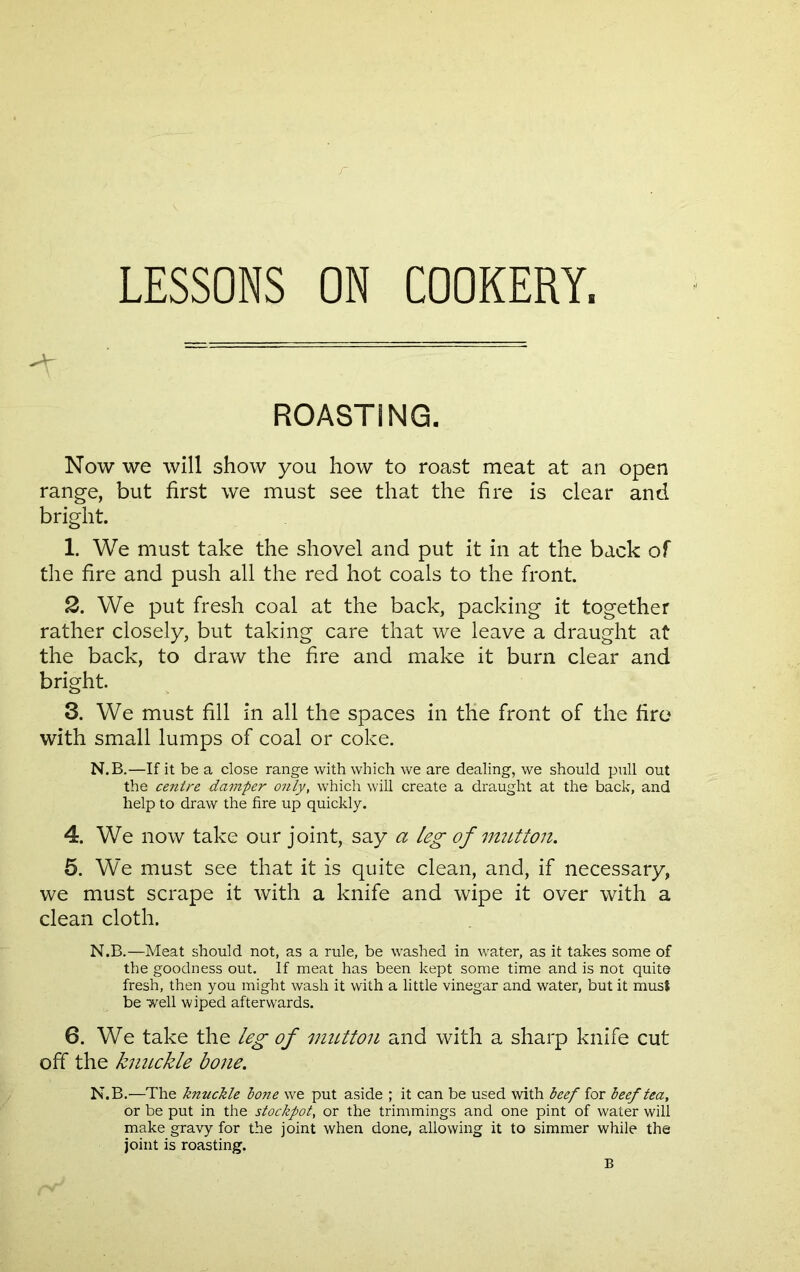 LESSONS ON COOKERY. ROASTING. Now we will show you how to roast meat at an open range, but first we must see that the fire is clear and bright. 1. We must take the shovel and put it in at the back of the fire and push all the red hot coals to the front. 2. We put fresh coal at the back, packing it together rather closely, but taking care that we leave a draught at the back, to draw the fire and make it burn clear and bright. 3. We must fill in all the spaces in the front of the fire with small lumps of coal or coke. N.B.—If it be a close range with which we are dealing, we should pull out the centre damper only, which will create a draught at the back, and help to draw the fire up quickly. 4. We now take our joint, say a leg of mutton. 5. We must see that it is quite clean, and, if necessary, we must scrape it with a knife and wipe it over with a clean cloth. N.B.—Meat should not, as a rule, be washed in water, as it takes some of the goodness out. If meat has been kept some time and is not quite fresh, then you might wash it with a little vinegar and water, but it must be well wiped afterwards. 6. We take the leg of mutton and with a sharp knife cut off the knuckle bone. N.B.—The knuckle lone we put aside ; it can be used with beef for leeftea, or be put in the stockpot, or the trimmings and one pint of water will make gravy for the joint when done, allowing it to simmer while the joint is roasting.