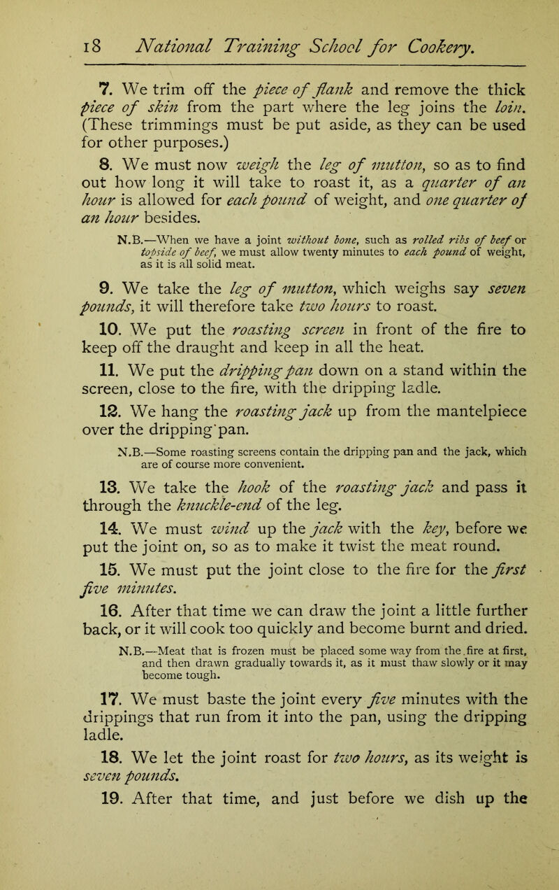 7. We trim off the piece of flank and remove the thick piece of skin from the part where the leg joins the loin. (These trimmings must be put aside, as they can be used for other purposes.) 8. We must now weigh the leg of mutton, so as to find out how long it will take to roast it, as a quarter of an hour is allowed for each pound of weight, and one quarter of an hour besides. N.B.—When we have a joint without bone, such as rolled ribs of beef or topside of beef, we must allow twenty minutes to each pound of weight, as it is all solid meat. 9. We take the leg of mutton, which weighs say seven pounds, it will therefore take two hours to roast. 10. We put the roasting screen in front of the fire to keep off the draught and keep in all the heat. 11. We put the dripping pan down on a stand within the screen, close to the fire, with the dripping ladle. 12. We hang the roasting jack up from the mantelpiece over the dripping’pan. N.B.—Some roasting screens contain the dripping pan and the jack, which are of course more convenient. 13. We take the hook of the roasting jack and pass it through the knuckle-end of the leg. 14. We must wind up the jack with the key, before we put the joint on, so as to make it twist the meat round. 15. We must put the joint close to the fire for the first five minutes. 16. After that time we can draw the joint a little further back, or it will cook too quickly and become burnt and dried. N.B.—Meat that is frozen must be placed some way from the.fire at first, and then drawn gradually towards it, as it must thaw slowly or it may become tough. 17. We must baste the joint every five minutes with the drippings that run from it into the pan, using the dripping ladle. 18. We let the joint roast for tzvo hours, as its weight is seven pounds. 19. After that time, and just before we dish up the