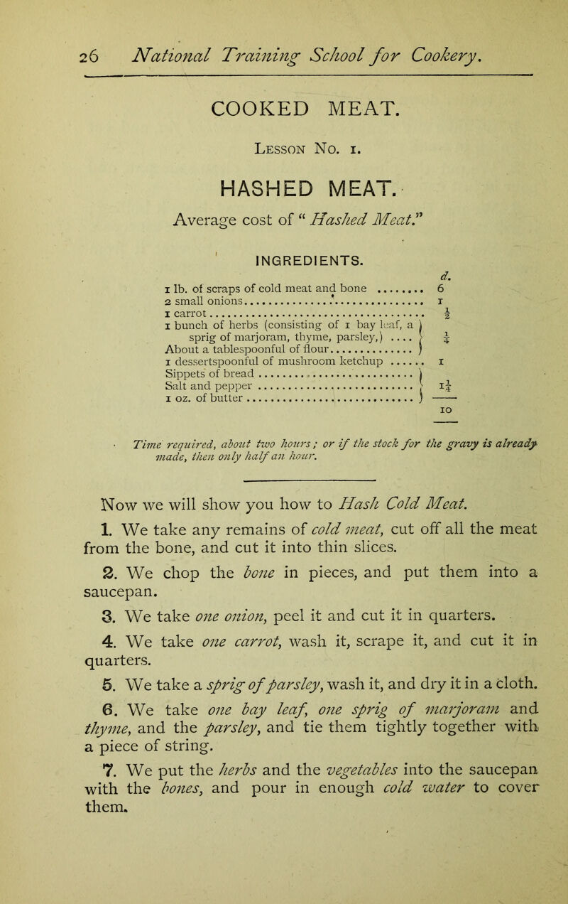 COOKED MEAT. Lesson No. i. HASHED MEAT. Average cost of “ Hashed Meat.” INGREDIENTS. d. 1 lb. of scraps of cold meat and bone 6 2 small onions i i carrot \ x bunch of herbs (consisting of i bay leaf, a ) sprig of marjoram, thyme, parsley,) .... > \ About a tablespoonful of flour ) i dessertspoonful of mushroom ketchup i Sippets of bread j Salt and pepper > 15 1 oz. of butter ) 10 Time required, abozct two hours; or if the stock for the gravy is already made, then only half an hour. Now we will show you how to Hash Cold Meat. 1. We take any remains of cold meat, cut off all the meat from the bone, and cut it into thin slices. 2. We chop the bone in pieces, and put them into a saucepan. 3. We take one onion, peel it and cut it in quarters. 4. We take one carrot, wash it, scrape it, and cut it in quarters. 5. We take a sprig of parsley, wash it, and dry it in a cloth. 6. We take one bay leaf, one sprig of marjoram and thyme, and the parsley, and tie them tightly together with a piece of string. 7. We put the herbs and the vegetables into the saucepan with the bones, and pour in enough cold water to cover them.