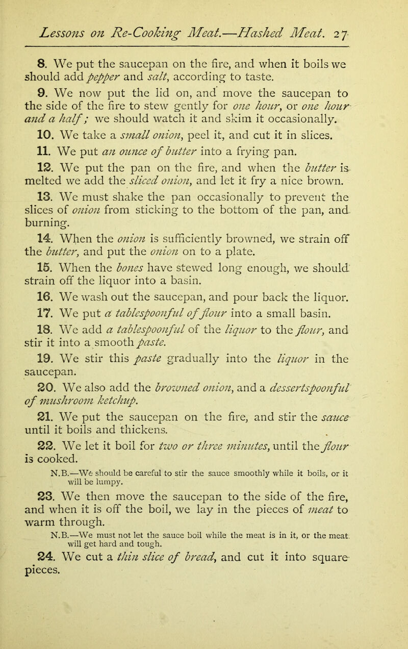 8. We put the saucepan on the fire, and when it boils we should add pepper and salt, according to taste. 9. We now put the lid on, and move the saucepan to the side of the fire to stew gently for one hour, or one hour and a half; we should watch it and skim it occasionally. 10. We take a small onion, peel it, and cut it in slices. 11. We put an ounce of butter into a frying pan. 12. We put the pan on the fire, and when the butter is. melted we add the sliced onion, and let it fry a nice brown. 13. We must shake the pan occasionally to prevent the slices of onion from sticking to the bottom of the pan, and burning. 14. When the onion is sufficiently browned, we strain off the butter, and put the onion on to a plate. 15. When the bones have stewed long enough, we should strain off the liquor into a basin. 16. We wash out the saucepan, and pour back the liquor. 17. We put a tablespoonfid of flour into a small basin. 18. We add a tablespoonful of the liquor to the flour, and stir it into a smooth paste. 19. We stir this paste gradually into the liquor in the saucepan. 20. We also add the browned onion, and a dessertspoonfid of mushroom ketchup. 21. We put the saucepan on the fire, and stir the sauce until it boils and thickens. 22. We let it boil for two or three minutes, until the flour is cooked. N.B.—We should be careful to stir the sauce smoothly while it boils, or it will be lumpy. 23. We then move the saucepan to the side of the fire, and when it is off the boil, we lay in the pieces of meat to warm through. N.B.—We must not let the sauce boil while the meat is in it, or the meat, will get hard and tough. 24. We cut a thin slice of bread, and cut it into square pieces.