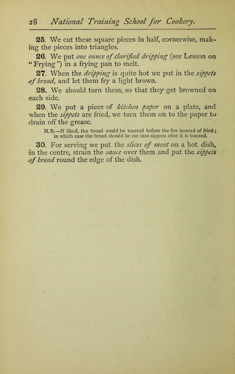 25. We cut these square pieces in half, cornerwise, mak- ing the pieces into triangles. 26. We put one ounce of clarified dripping (see Lesson on “ Frying ”) in a frying pan to melt. 27. When the dripping is quite hot we put in the sippets of bread, and let them fry a light brown. 28. We should turn them, so that they get browned on each side. 29. We put a piece of kitchen paper on a plate, and when the sippets are fried, we turn them on to the paper to ■drain off the grease. N.B.—If liked, the bread could be toasted before the fire instead of fried ; in which case the bread should be cut into sippets after it is toasted. 30. For serving we put the slices of meat on a hot dish, in the centre, strain the sauce over them and put the sippets *of bread round the edge of the dish.