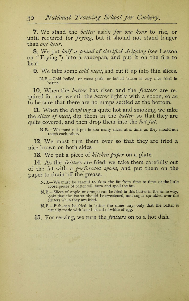 7. We stand the batter aside for one hour to rise, or until required for frying, but it should not stand longer than one hour. 8. We put half a poiuid of clarified dripping (see Lesson •on “ Frying ”) into a saucepan, and put it on the fire to heat. 9. We take some cold meat, and cut it up into thin slices. N.B.—Cold boiled, or roast pork, or boiled bacon is very nice fried in batter. 10. When the batter has risen and the fritters are re- quired for use, we stir the batter lightly with a spoon, so as to be sure that there are no lumps settled at the bottom. 11. When the dripping is quite hot and smoking, we take the slices of meat, dip them in the batter so that they are quite covered, and then drop them into the hot fat. N.B.—We must not put in too many slices at a time, as they should not touch each other. 12. We must turn them over so that they are fried a nice brown on both sides. 13. We put a piece of kitchen paper on a plate. 14. As the fritters are fried, we take them carefully out of the fat with a perforated spoon, and put them on the .paper to drain off the grease. N.B.—We must be careful to skim the fat from time to time, or the little loose pieces of batter will burn and spoil the fat. N.B.—Slices of apple or orange can be fried in this batter in the same way, only that the batter should be sweetened, and sugar sprinkled over the fritters when they are fried. N.B.—Fish can be fried in batter the same way, only that the batter is usually made with beer instead of white of egg. 15. For serving, we turn thfritters on to a hot dish.