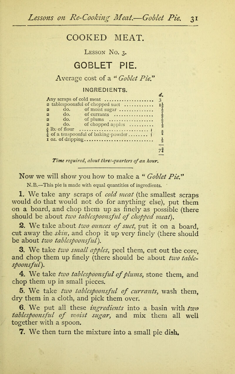 COOKED MEAT. Lesson No. 3. GOBLET PIE. Average cost of a “ Goblet Pie!' INGREDIENTS. Any scraps of cold meat 2 tablespoonsful of chopped suet .. 2 do. of moist sugar .... 2 do. of currants 2 do. of plums 2 do. of chopped apples £ lb. of flour 5 of a teaspoonful of baking-powder 1 oz. of dripping 7f Time required, about three-quarters of an hour. Now we will show you how to make a “ Goblet Pie. N.B.—This pie is made with equal quantities of ingredients. ' 1. We take any scraps of cold meat (the smallest scraps would do that would not do for anything else), put them on a board, and chop them up as finely as possible (there should be about two tablespoonsful of chopped meat). 2. We take about two ounces of suet, put it on a board, cut away the skin, and chop it up very finely (there should be about two tablespoonsfitl). 3. We take two small apples, peel them, cut out the core, and chop them up finely (there should be about two table- spoonsful). 4. We take two tablespoonsful of plums, stone them, and chop them up in small pieces. 5. We take two tablespoonsful of currants, wash them, dry them in a cloth, and pick them over. 6. We put all these ingredients into a basin with tzvo tablespoonsful of moist sugar, and mix them all well together with a spoon. 7. We then turn the mixture into a small pie dish. d. .. 3 .. 1* .. h •• i A • * 2 h 1 3 { 4 A • • 2