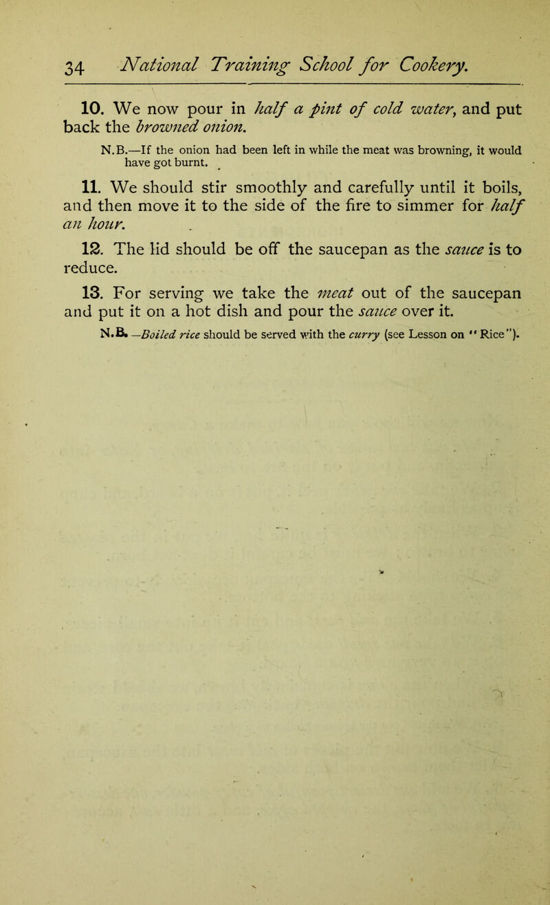 10. We now pour in half a pint of cold water, and put back the browned onion. N.B.—If the onion had been left in while the meat was browning, it would have got burnt. 11. We should stir smoothly and carefully until it boils, and then move it to the side of the fire to simmer for half an hour. 12. The lid should be off the saucepan as the sauce is to reduce. 13. For serving we take the meat out of the saucepan and put it on a hot dish and pour the sauce over it. N.B. —Boiled rice should be served with the curry (see Lesson on “ Rice).