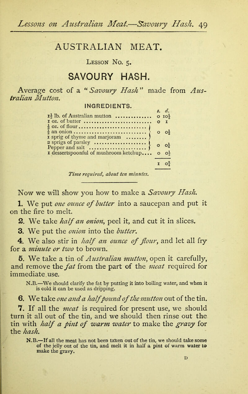 AUSTRALIAN MEAT. Lesson No. 5. SAVOURY HASH. Average cost of a “ Savoury Hash” made from Aus- tralian Mutton. INGREDIENTS. s. d. if lb. of Australian mutton o io| 1 oz. of butter o i J oz. of flour J £ an onion > o o| 1 sprig of thyme and marjoram ) 2 sprigs of parsley i 2 Pepper and salt ) ° °* 1 dessertspoonful of mushroom ketchup.... o o| 1 of Time required, about ten minutes. Now we will show you how to make a Savoury Hash. 1. We put one ounce of butter into a saucepan and put it on the fire to melt. 2. We take half an onion, peel it, and cut it in slices. 3. We put the onion into the butter. 4. We also stir in half an ounce of flour, and let all fry for a minute or two to brown. 5. We take a tin of Australian mutton, open it carefully, and remove the fat from the part of the meat required for immediate use. N.B.—We should clarify the fat by putting it into boiling water, and when it is cold it can be used as dripping. 6. We take one and a half pound of the mutton out of the tin. 7. If all the meat is required for present use, we should turn it all out of the tin, and we should then rinse out the tin with half a pint of warm water to make the gravy for the hash. N.B.—If all the meat has not been taken out of the tin, we should take some of the jelly out of the tin, and melt it in half a pint of warm water to make the gravy, D