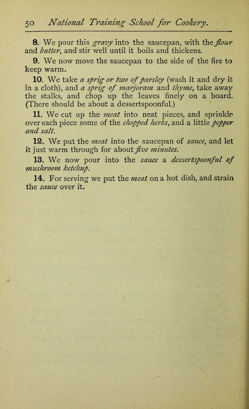 8. We pour this gravy into the saucepan, with the flour and butter, and stir well until it boils and thickens. 9. We now move the saucepan to the side of the fire to keep warm. 10. We take a sprig or two of parsley (wash it and dry it in a cloth), and a sprig of marjoram and thyme, take away the stalks, and chop up the leaves finely on a board. (There should be about a dessertspoonful.) 11. We cut up the meat into neat pieces, and sprinkle over each piece some of the chopped herbs, and a little pepper and salt. 12. We put the meat into the saucepan of sauce, and let it just warm through for about five minutes. 13. We now pour into the sauce a dessertspoonfitl of mushroom ketchup. 14. For serving we put the meat on a hot dish, and strain the sauce over it.
