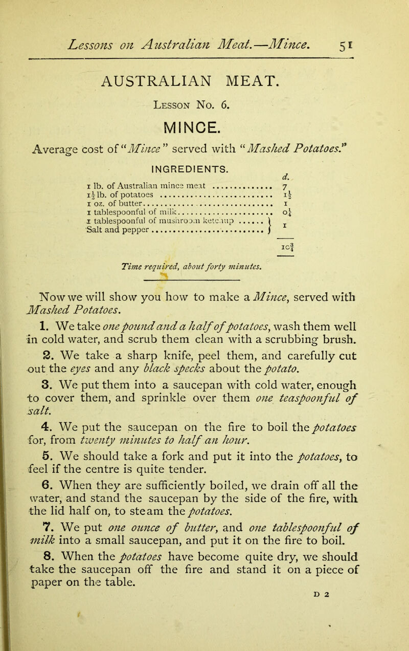 AUSTRALIAN MEAT. Lesson No. 6. MINCE. Average cost of “Mince” served with “Mashed Potatoes? INGREDIENTS. i lb. of Australian mines meat r\lb. of potatoes i oz. of butter i tablespoonful of milk. i tablespoonful of mushroom ketchup Salt and pepper d. i icf Time required, about forty mimttes. Now we will show you how to make a Mince, served with Mashed Potatoes. 1. We take one pound and a half of potatoes, wash them well in cold water, and scrub them clean with a scrubbing brush. 2. We take a sharp knife, peel them, and carefully cut out the eyes and any black specks about the potato. 3. We put them into a saucepan with cold water, enough to cover them, and sprinkle over them one teaspoonful of salt. 4. We put the saucepan on the fire to boil the potatoes for, from twenty mimttes to half an hoitr. 5. We should take a fork and put it into the potatoes, to feel if the centre is quite tender. 6. When they are sufficiently boiled, we drain off all the water, and stand the saucepan by the side of the fire, with the lid half on, to steam the potatoes. 7. We put one ounce of butter, and one tablespoonful of milk into a small saucepan, and put it on the fire to boil. 8. When the potatoes have become quite dry, we should take the saucepan off the fire and stand it on a piece of paper on the table.