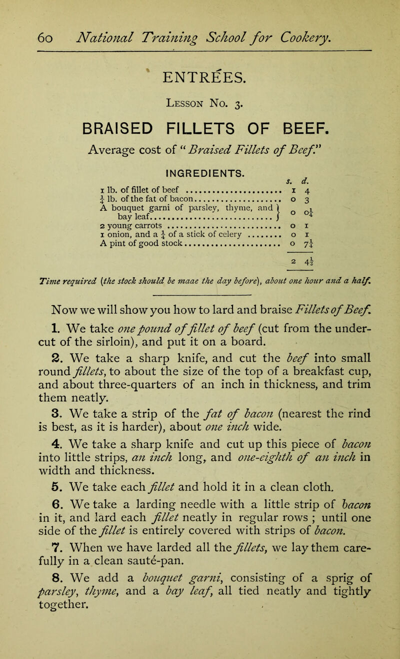 ENTREES. Lesson No. 3. BRAISED FILLETS OF BEEF. Average cost of “Braised Fillets of Beefl' INGREDIENTS. bay leaf 2 young carrots 1 onion, and a J of a stick of celery A pint of good stock 1 lb. of fillet of beef J lb. of the fat of bacon A bouquet garni of parsley, thyme, and } o x O I Time required (the stock should be maae the day before), about one hour and a half. Now we will show you how to lard and braise Fillets of Beef. 1. We take one pound of fillet of beef (cut from the under- cut of the sirloin), and put it on a board. 2. We take a sharp knife, and cut the beef into small round fillets, to about the size of the top of a breakfast cup, and about three-quarters of an inch in thickness, and trim them neatly. 3. We take a strip of the fat of bacon (nearest the rind is best, as it is harder), about one inch wide. 4. We take a sharp knife and cut up this piece of bacon into little strips, an inch long, and one-eighth of an inch in width and thickness. 5. We take each fillet and hold it in a clean cloth. 6. We take a larding needle with a little strip of bacon in it, and lard each fillet neatly in regular rows ; until one side of the fillet is entirely covered with strips of bacon. 7. When we have larded all the fillets, we lay them care- fully in a clean saute-pan. 8. We add a bouquet garni, consisting of a sprig of parsley, thyme, and a bay leaf\ all tied neatly and tightly together.