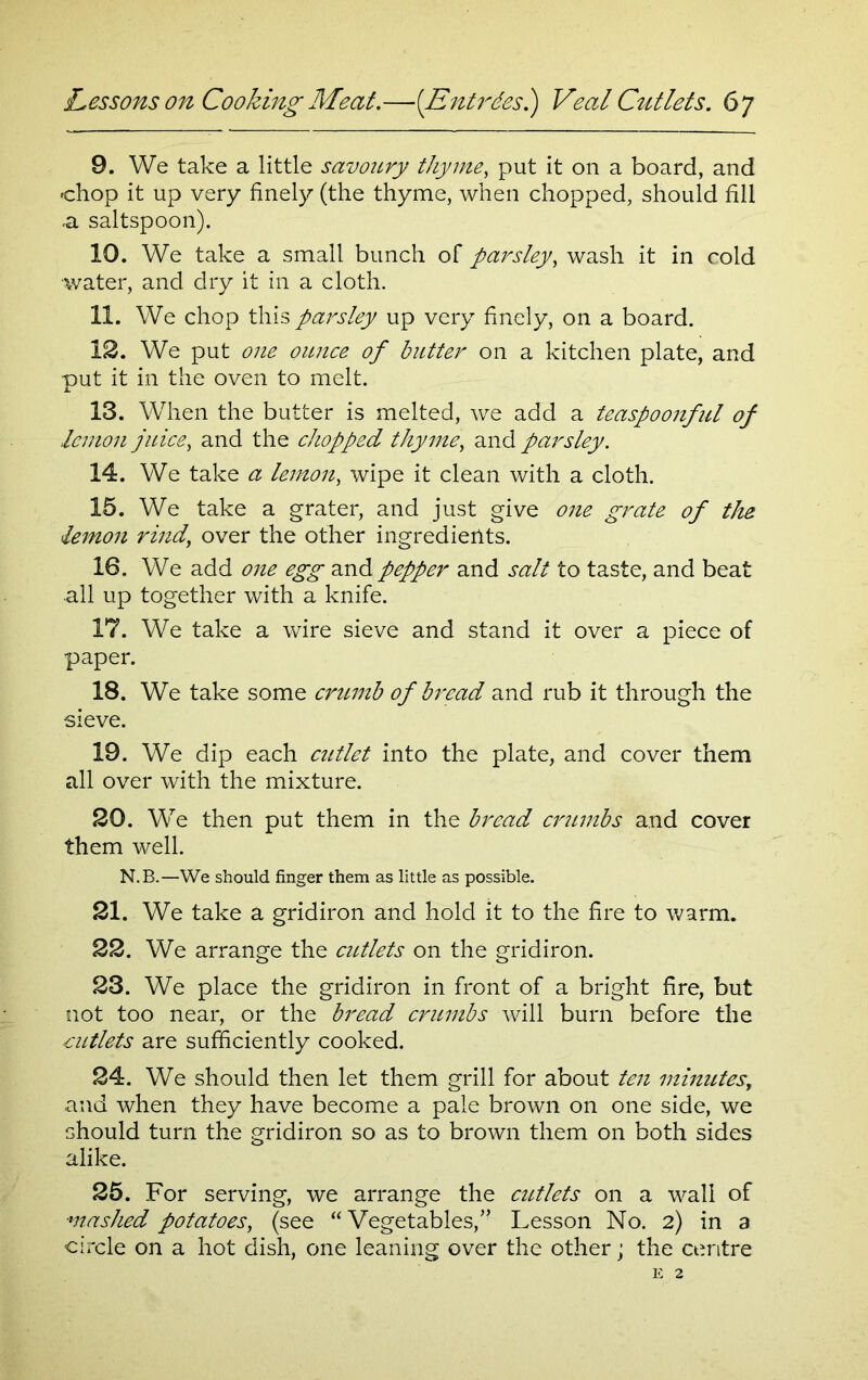 9. We take a little savoury thyme, put it on a board, and chop it up very finely (the thyme, when chopped, should fill a saltspoon). 10. We take a small bunch of parsley, wash it in cold •water, and dry it in a cloth. 11. We chop this parsley up very finely, on a board. 12. We put one ounce of butter on a kitchen plate, and put it in the oven to melt. 13. When the butter is melted, we add a teaspoonful of lemon juice, and the chopped thyme, and parsley. 14. We take a lemon, wipe it clean with a cloth. 15. We take a grater, and just give one grate of the lemon rind, over the other ingredients. 16. We add one egg and pepper and salt to taste, and beat all up together with a knife. 17. We take a wire sieve and stand it over a piece of paper. 18. We take some crumb of bread and rub it through the sieve. 19. We dip each cutlet into the plate, and cover them all over with the mixture. 20. We then put them in the bread crumbs and cover them well. N.B.—We should finger them as little as possible. 21. We take a gridiron and hold it to the fire to warm. 22. We arrange the cutlets on the gridiron. 23. We place the gridiron in front of a bright fire, but not too near, or the bread crumbs will burn before the cutlets are sufficiently cooked. 24. We should then let them grill for about ten minutes, and when they have become a pale brown on one side, we should turn the gridiron so as to brown them on both sides alike. 25. For serving, we arrange the cutlets on a wall of ■mashed potatoes, (see “Vegetables/’ Lesson No. 2) in a circle on a hot dish, one leaning over the other; the centre