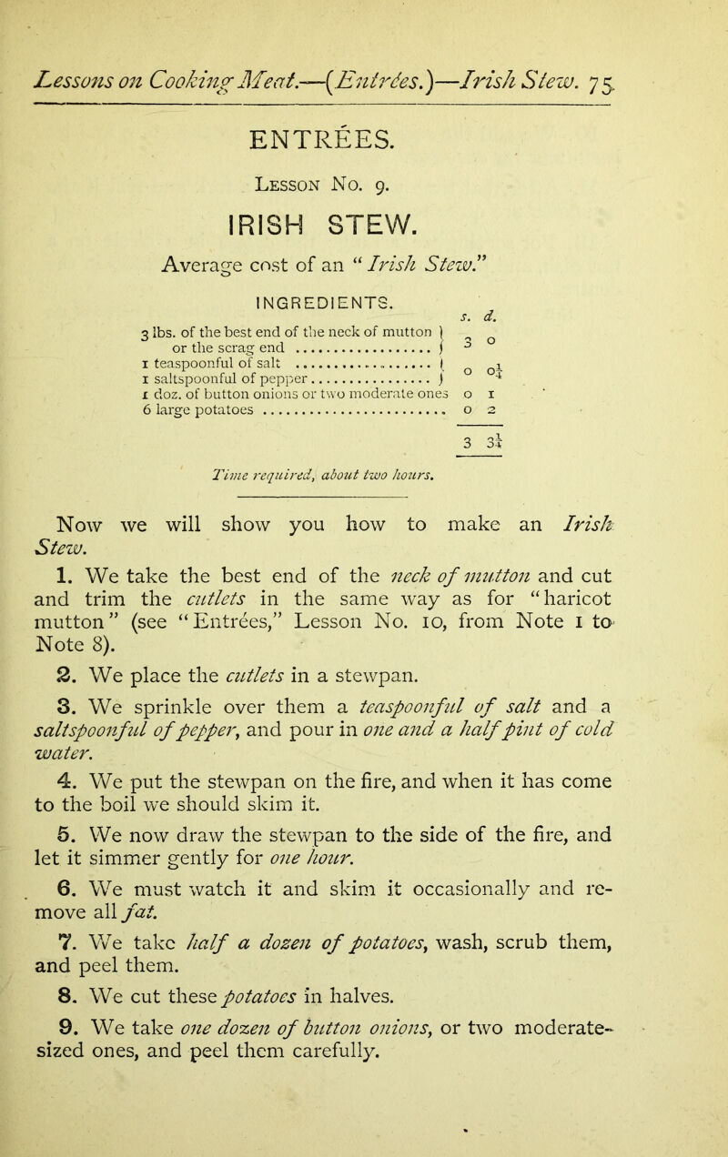 ENTREES. Lesson No. 9. IRISH STEW. Average cost of an “ Irish Stezvl INGREDIENTS. s. d. 3 lbs. of the best end of the neck of mutton ) o or the scrag end j ° 1 teaspoonful of salt ( o Qi 1 saltspoonful of pepper j 4 x doz. of button onions or two moderate ones o i 6 large potatoes o 2 3 3* Time inquired, about two hozirs. Now we will show you how to make an Irish Stew. 1. We take the best end of the neck of mutton and cut and trim the cutlets in the same way as for “haricot mutton” (see “Entrees,” Lesson No. io, from Note I to Note 8). 2. We place the cutlets in a stewpan. S. We sprinkle over them a teaspoonful of salt and a saltspoonful of pepper, and pour in one and a half pint of cold water. 4. We put the stewpan on the fire, and when it has come to the boil we should skim it. 5. We now draw the stewpan to the side of the fire, and let it simmer gently for one hour. 6. We must watch it and skim it occasionally and re- move all fat. 7. We take half a dozen of potatoes, wash, scrub them, and peel them. 8. We cut these potatoes in halves. 9. We take one dozen of button onions, or two moderate- sized ones, and peel them carefully.