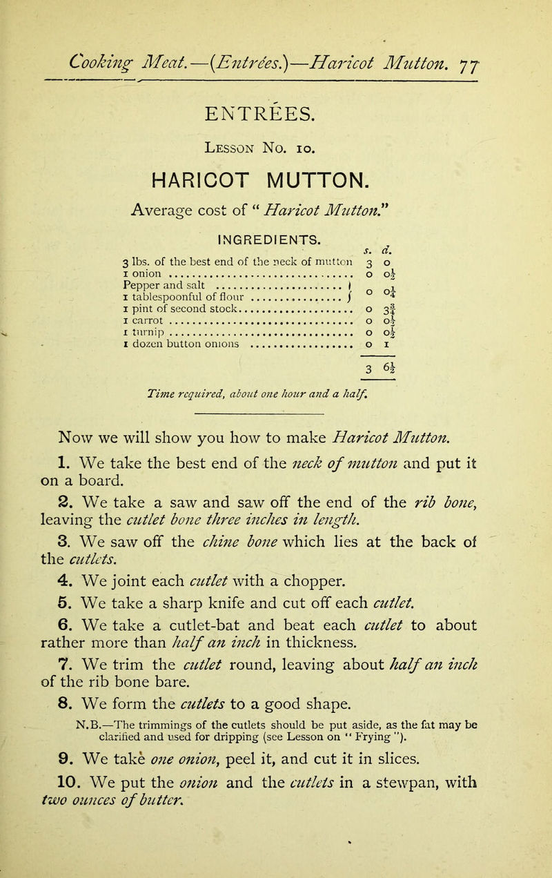 ENTREES. Lesson No. 10. HARICOT MUTTON. Average cost of “ Haricot Mutton.” INGREDIENTS. 3 lbs. of the best end of the neck of mutton 1 onion Pepper and salt ) 1 tablespoonful of flour / 1 pint of second stock x carrot 1 turnip 1 dozen button onions . d. o 02 31 o\ °3 I 3 Time required, aboict one hour and a half. Now we will show you how to make Haricot Mutton. 1. We take the best end of the neck of mutton and put it on a board. 2. We take a saw and saw off the end of the rib bone, leaving the cutlet bone three inches in length. 3. We saw off the chine bone which lies at the back of the cutlets. 4. We joint each cutlet with a chopper. 5. We take a sharp knife and cut off each cutlet. 6. We take a cutlet-bat and beat each cutlet to about rather more than half an inch in thickness. 7. We trim the cutlet round, leaving about half an inch of the rib bone bare. 8. We form the cutlets to a good shape. N.B.—The trimmings of the cutlets should be put aside, as the fat may be clarified and used for dripping (see Lesson on “ Frying ”). 9. We take one onion, peel it, and cut it in slices. 10. We put the onion and the cutlets in a stewpan, with two ounces of butter.