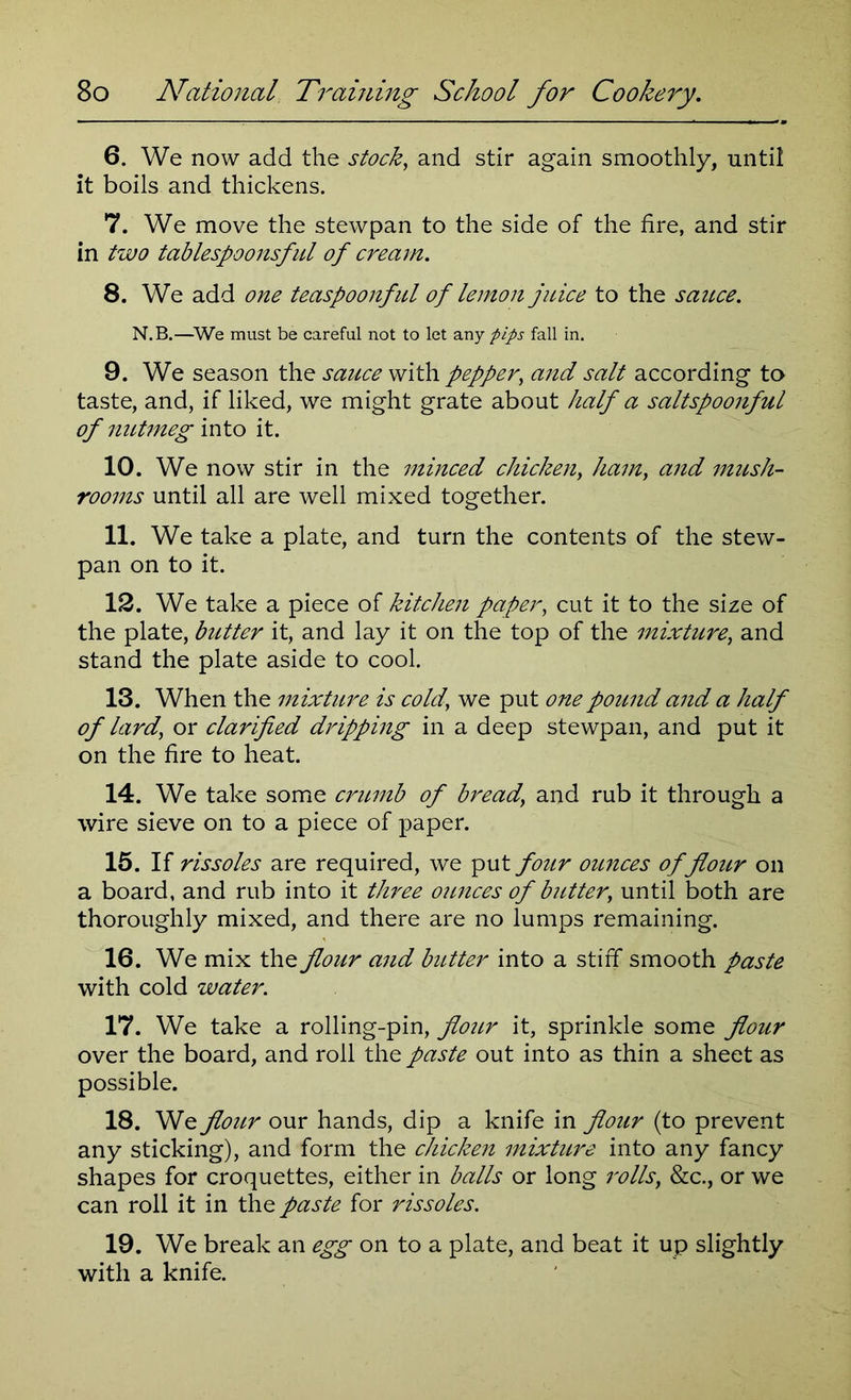 6. We now add the stock, and stir again smoothly, until it boils and thickens. 7. We move the stewpan to the side of the fire, and stir in two tablespoonsful of cream. 8. We add one teaspoonful of lemon juice to the sauce. N.B.—We must be careful not to let any pips fall in. 9. We season the sauce with pepper, and salt according to taste, and, if liked, we might grate about half a saltspoonful of nutmeg into it. 10. We now stir in the minced chicken, ham, and mush- rooms until all are well mixed together. 11. We take a plate, and turn the contents of the stew- pan on to it. 12. We take a piece of kitchen paper, cut it to the size of the plate, butter it, and lay it on the top of the mixture, and stand the plate aside to cool. 13. When the mixture is cold,’ we put one pound and a half of lard,' or clarified dripping in a deep stewpan, and put it on the fire to heat. 14. We take some crumb of bread, and rub it through a wire sieve on to a piece of paper. 15. If rissoles are required, we put four ounces of flour on a board, and rub into it three ounces of butter, until both are thoroughly mixed, and there are no lumps remaining. 16. We mix the flour and butter into a stiff smooth paste with cold water. 17. We take a rolling-pin, flour it, sprinkle some flour over the board, and roll the paste out into as thin a sheet as possible. 18. We flour our hands, dip a knife in flour (to prevent any sticking), and form the chicken mixture into any fancy shapes for croquettes, either in balls or long rolls, &c., or we can roll it in the paste for rissoles. 19. We break an egg on to a plate, and beat it up slightly with a knife.