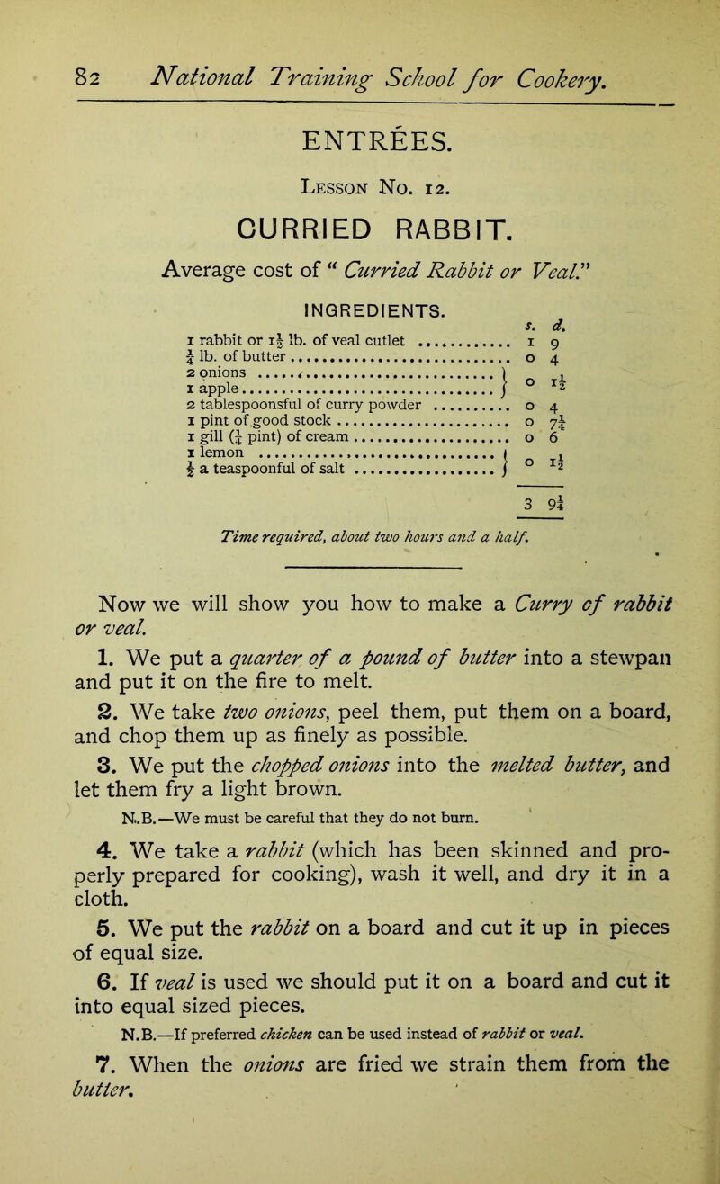 ENTREES. Lesson No. 12. CURRIED RABBIT. Average cost of “ Curried Rabbit or Veal,” INGREDIENTS. 1 rabbit or i| lb. of veal cutlet .... £ lb. of butter 2 onions <■ 1 apple 2 tablespoonsful of curry powder .. 1 pint of .good stock 1 gill (J pint) of cream I lemon | a teaspoonful of salt 3 9l Time required, about two hours and a half. Now we will show you how to make a Curry cf rabbit or real. 1. We put a quarter of a pound of butter into a stewpan and put it on the fire to melt. 2. We take two onions, peel them, put them on a board, and chop them up as finely as possible. 3. We put the chopped onions into the melted butter, and let them fry a light brown. N..B.—We must be careful that they do not burn. 4. We take a rabbit (which has been skinned and pro- perly prepared for cooking), wash it well, and dry it in a cloth. 5. We put the rabbit on a board and cut it up in pieces of equal size. 6. If veal is used we should put it on a board and cut it into equal sized pieces. N.B.—If preferred chicken can be used instead of rabbit or veal. 7. When the onions are fried we strain them from the butler.