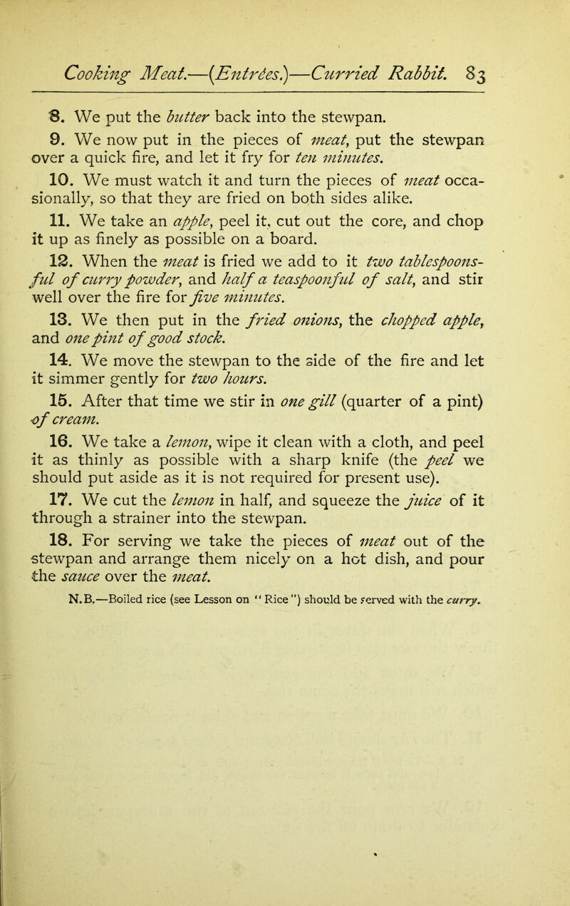 '8. We put the butter back into the stewpan. 9. We now put in the pieces of meat, put the stewpan over a quick fire, and let it fry for ten minutes. 10. We must watch it and turn the pieces of meat occa- sionally, so that they are fried on both sides alike. 11. We take an apple, peel it, cut out the core, and chop it up as finely as possible on a board. 12. When the meat is fried we add to it two tablespoons- ful of curry powder, and half a teaspoonfid of salt, and stir well over the fire for five minutes. 13. We then put in the fried onions, the chopped apple, and one pint of good stock. 14. We move the stewpan to the side of the fire and let it simmer gently for two hours. 15. After that time we stir in one gill (quarter of a pint) ■of cream. 16. We take a lemon, wipe it clean with a cloth, and peel it as thinly as possible with a sharp knife (the peel we should put aside as it is not required for present use). 17. We cut the lemon in half, and squeeze the juice of it through a strainer into the stewpan. 18. For serving we take the pieces of meat out of the stewpan and arrange them nicely on a hot dish, and pour the sauce over the meat. N.B.—Boiled rice (see Lesson on ** Rice ”) should be served with the curry.