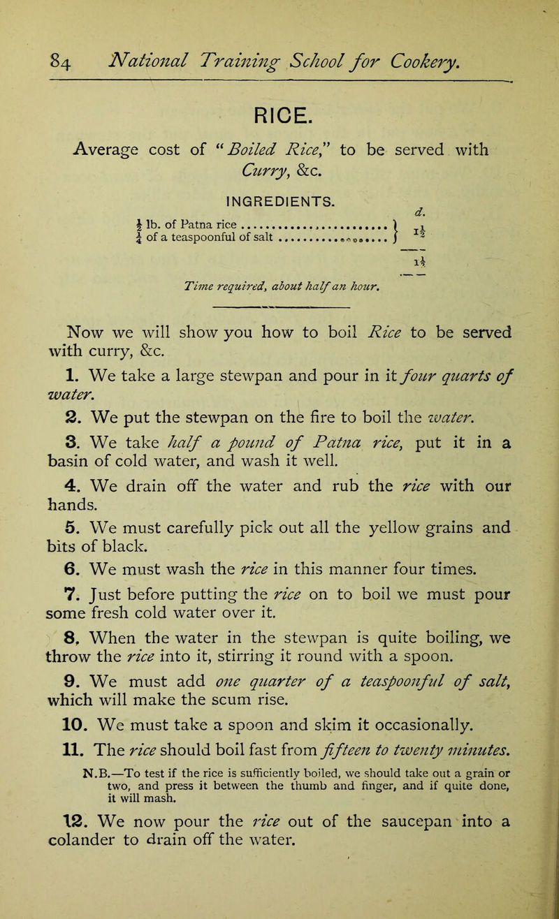 RICE. Average cost of “Boiled Rice,” to be served with Curry, &c. INGREDIENTS. d. \ lb. of Patna rice , j , 3 of a teaspoonful of salt * 0 9.... j 3 Time required, about half an hozir. Now we will show you how to boil Rice to be served with curry, &c. 1. We take a large stewpan and pour in it four quarts of water. 2. We put the stewpan on the fire to boil the zvater. 3. We take half a pound of Patna rice, put it in a basin of cold water, and wash it well. 4. We drain off the water and rub the rice with our hands. 5. We must carefully pick out all the yellow grains and bits of black. 6. We must wash the rice in this manner four times. 7. Just before putting the rice on to boil we must pour some fresh cold water over it. 8. When the water in the stewpan is quite boiling, we throw the rice into it, stirring it round with a spoon. 9. We must add one quarter of a teaspoonful of salty which will make the scum rise. 10. We must take a spoon and skim it occasionally. 11. The rice should boil fast from fifteen to twenty minutes. N.B.—To test if the rice is sufficiently boiled, we should take out a grain or two, and press it between the thumb and finger, and if quite done, it will mash. 12. We now pour the rice out of the saucepan into a colander to drain off the water.