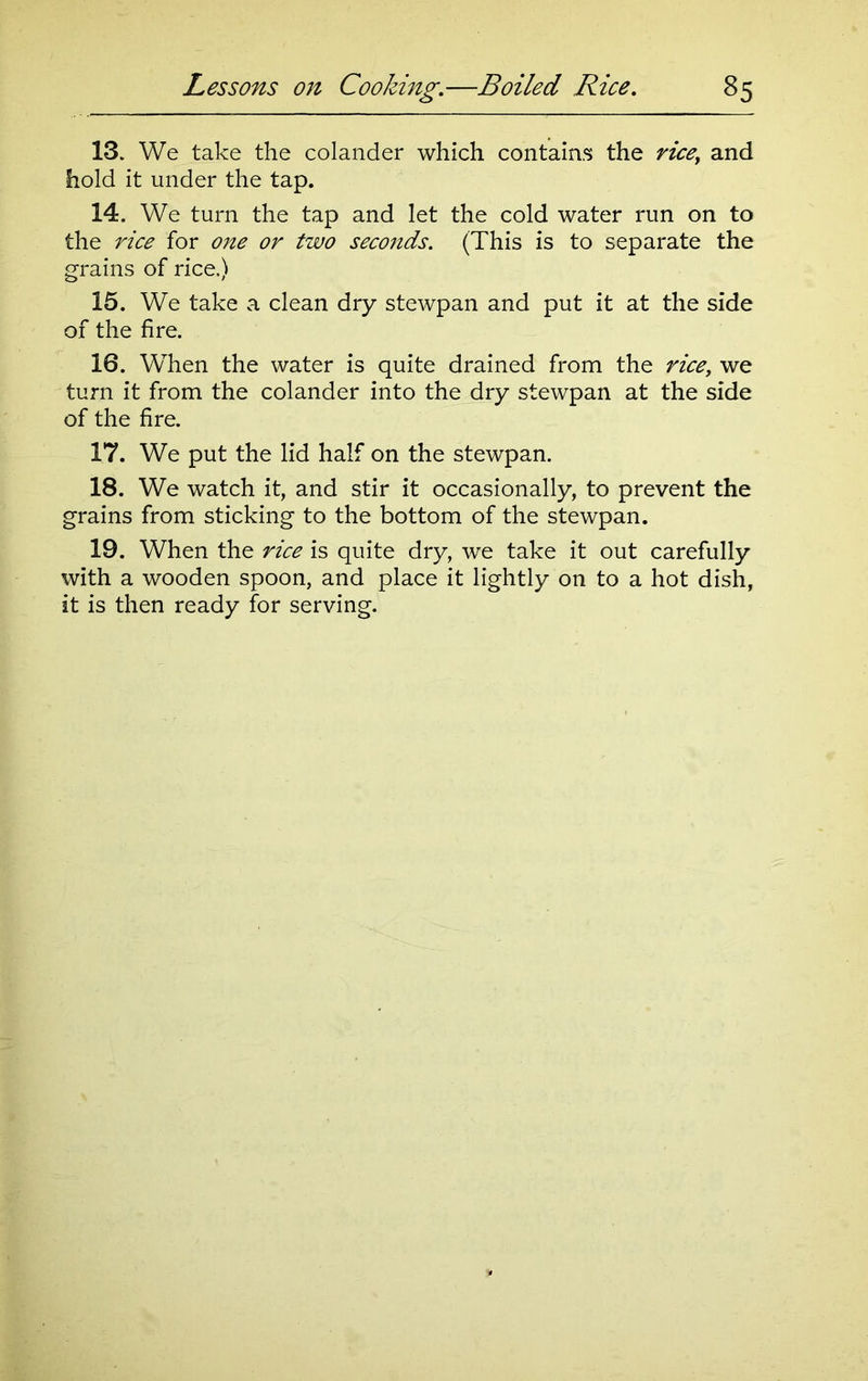 13. We take the colander which contains the ricey and hold it under the tap. 14. We turn the tap and let the cold water run on to the rice for one or two seconds. (This is to separate the grains of rice.) 15. We take a clean dry stewpan and put it at the side of the fire. 16. When the water is quite drained from the rice, we turn it from the colander into the dry stewpan at the side of the fire. 17. We put the lid half on the stewpan. 18. We watch it, and stir it occasionally, to prevent the grains from sticking to the bottom of the stewpan. 19. When the rice is quite dry, we take it out carefully with a wooden spoon, and place it lightly on to a hot dish, it is then ready for serving.