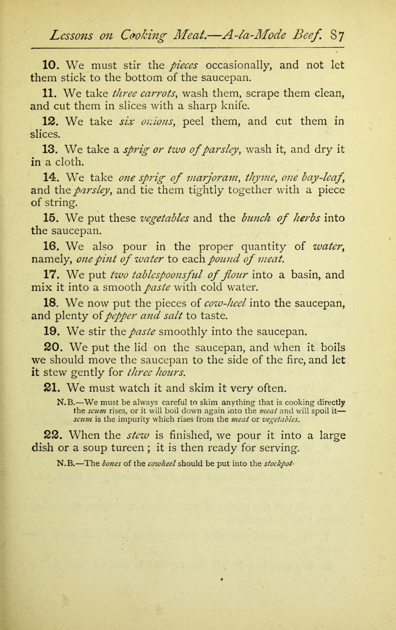 10. We must stir the pieces occasionally, and not let them stick to the bottom of the saucepan. 11. We take three carrots, wash them, scrape them clean, and cut them in slices with a sharp knife. 12. We take six onions, peel them, and cut them in slices. 13. We take a sprig or two of parsley, wash it, and dry it in a cloth. 14. We take one sprig of marjoram, thyme, one bay-leaf \ and the parsley, and tie them tightly together with a piece of string. 15. We put these vegetables and the bunch of herbs into the saucepan. 16. We also pour in the proper quantity of water, namely, one pint of zvater to each pound of meat. 17. We put two tablespoonsful of flour into a basin, and mix it into a smooth paste with cold water. 18. We now put the pieces of cow-heel into the saucepan, and plenty of pepper and salt to taste. 19. We stir the paste smoothly into the saucepan. 20. We put the lid on the saucepan, and when it boils we should move the saucepan to the side of the fire, and let it stew gently for three hours. 21. We must watch it and skim it very often. N.B.—We must be always careful to skim anything that is cooking directly the scum rises, or it will boil down again into the meat and will spoil it— scum is the,impurity which rises from the meat or vegetables. 22. When the stew is finished, we pour it into a large dish or a soup tureen; it is then ready for serving. N.B.—The bones of the cowheel should be put into the stockpot-