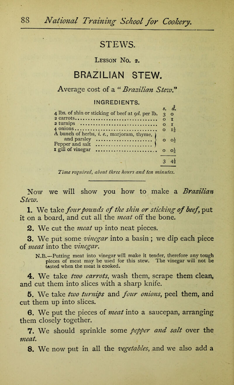 STEWS. Lesson No. 2. BRAZILIAN STEW. Average cost of a “ Brazilian Steiu INGREDIENTS. 5. <£. 4 lbs. of shin or sticking of beef at 9d. per lb. 3 o 2 carrots o 1 2 turnips o 1 4 onions o 1* A bunch of herbs, i. e., marjoram, thyme, ) and parsley \ o o^ Pepper and salt j 1 gill of vinegar o o\ 3 4i Time rcqtiired, about three hours and ten minutes. Now we will show you how to make a Brazilian Stew. 1. We take four pounds of the shin or sticking of beef ’ put it on a board, and cut all the meat off the bone. 2. We cut the meat up into neat pieces. 3. We put some vinegar into a basin ; we dip each piece of meat into the vinegar. N.B.—Putting meat into vinegar will make it tender, therefore any tough pieces of meat may be used for this stew. The vinegar will not be tasted when the meat is cooked. 4. We take two carrots, wash them, scrape them clean, and cut them into slices with a sharp knife. 5. We take two turnips and four onions, peel them, and cut them up into slices. 6. We put the pieces of meat into a saucepan, arranging them closely together. 7. We should sprinkle some pepper and salt over the meat. 8. We now put in all the vegetables, ,and we also add a