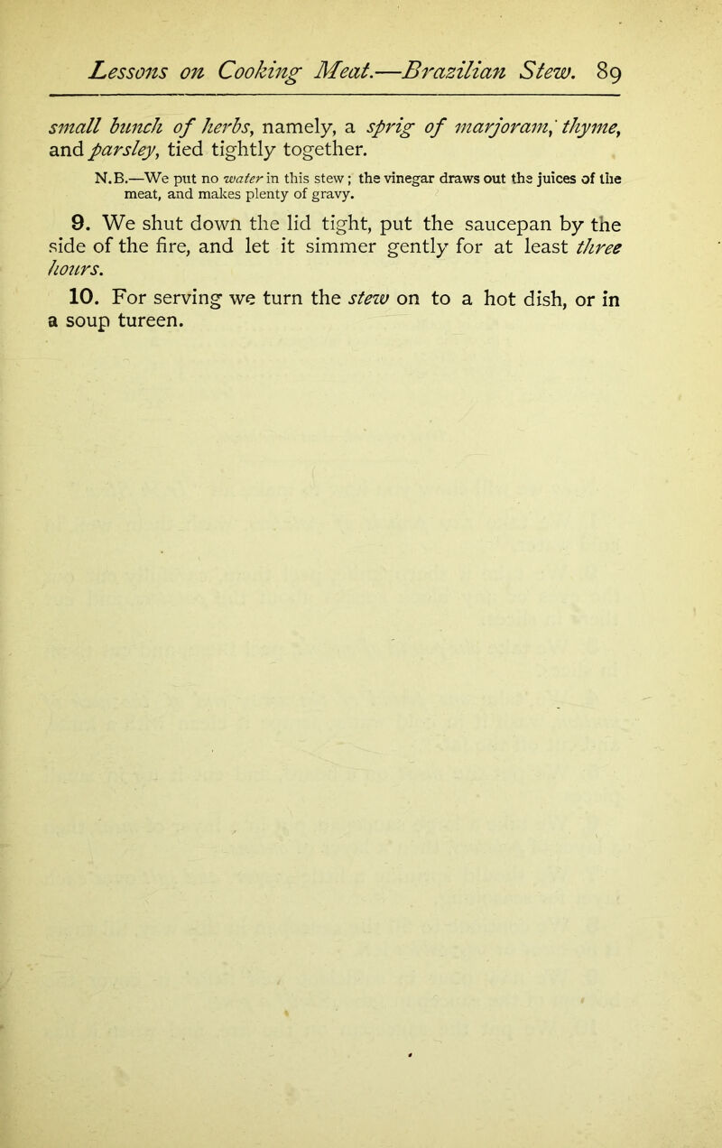 small bunch of herbs, namely, a sprig of marjoram, thyme, and parsley, tied tightly together. N.B.—We put no water in this stew; the vinegar draws out the juices of the meat, and makes plenty of gravy. 9. We shut down the lid tight, put the saucepan by the side of the fire, and let it simmer gently for at least three hours. 10. For serving we turn the stew on to a hot dish, or in a soup tureen.