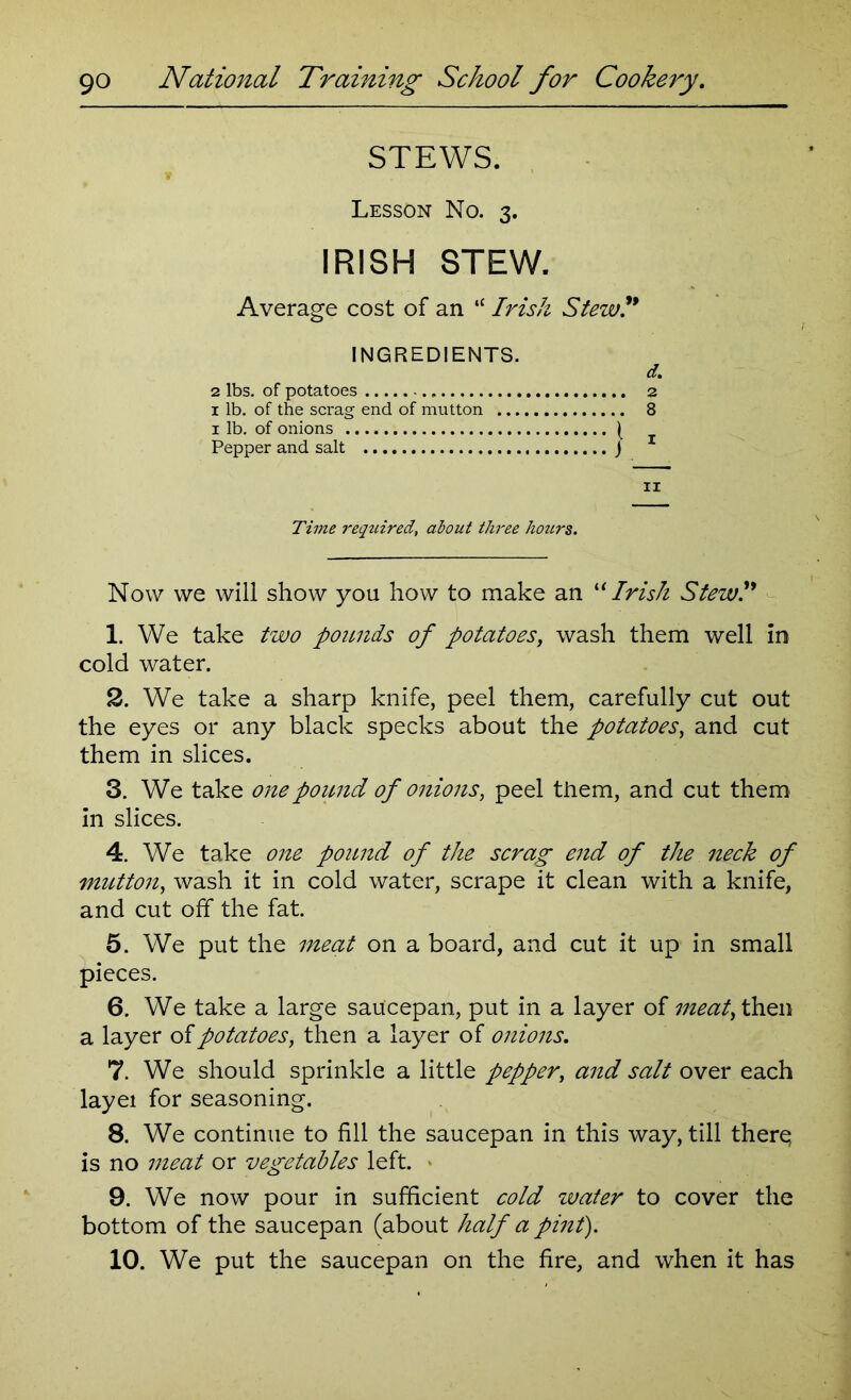 STEWS. Lesson No. 3. IRISH STEW. Average cost of an “ Irish Stew * INGREDIENTS. d. 2 lbs. of potatoes 2 1 lb. of the scrag end of mutton 8 1 lb. of onions ) Pepper and salt } 11 Time required, about three hours. Now we will show you how to make an u Irish Stew 1. We take two pounds of potatoes, wash them well in cold water. 2. We take a sharp knife, peel them, carefully cut out the eyes or any black specks about the potatoes, and cut them in slices. 3. We take one pound of onions, peel them, and cut them in slices. 4. We take one pound of the scrag end of the neck of mutton, wash it in cold water, scrape it clean with a knife, and cut off the fat. 5. We put the meat on a board, and cut it up in small pieces. 6. We take a large saucepan, put in a layer of meat, then a layer of potatoes, then a layer of onions. 7. We should sprinkle a little pepper, and salt over each layei for seasoning. 8. We continue to fill the saucepan in this way, till there, is no meat or vegetables left. 9. We now pour in sufficient cold water to cover the bottom of the saucepan (about half a pint). 10. We put the saucepan on the fire, and when it has