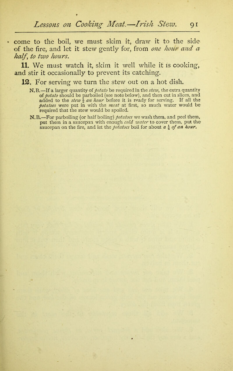 come to the boil, we must skim it, draw it to the side of the fire, and let it stew gently for, from one hour and a half \ to two hours. 11. We must watch it, skim it well while it is cooking, and stir it occasionally to prevent its catching. 12. For serving we turn the stew out on a hot dish. N.B.—If a larger quantity of potato be required in the stew, the extra quantity of potato should be parboiled (see note below), and then cut in slices, and added to the stew § an hour before it is ready for serving. If all the potatoes were put in with the meat at first, so much water would be required that the stew would be spoiled. N.B.—For parboiling (or half boiling) potatoes we wash them, and peel them, put them in a saucepan with enough cold water to cover them, put the saucepan on the fire, and let the potatoes boil for about a \ of an hour.