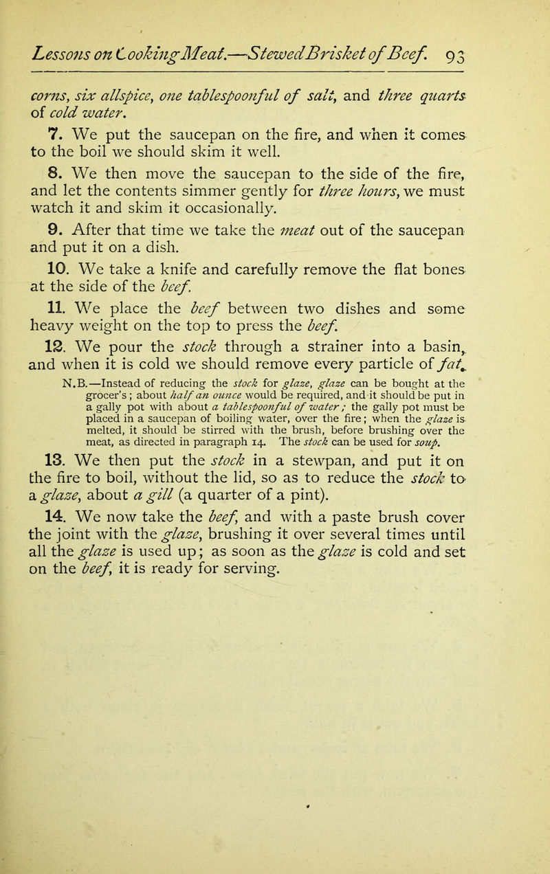 corns, six allspice, tablespoonfid of salt, and quarts of cold water. 7. We put the saucepan on the fire, and when it comes to the boil we should skim it well. 8. We then move the saucepan to the side of the fire, and let the contents simmer gently for three hours, we must watch it and skim it occasionally. 9. After that time we take the meat out of the saucepan and put it on a dish. 10. We take a knife and carefully remove the flat bones at the side of the beef. 11. We place the beef between two dishes and some heavy weight on the top to press the beef. 12. We pour the stock through a strainer into a basin, and when it is cold we should remove every particle of fat,\ N.B.—Instead of reducing the stock for glaze, glaze can be bought at the grocer’s ; about half an ounce would be required, and it should be put in a gaily pot with about a tablespoonful of water; the gaily pot must be placed in a saucepan of boiling water, over the fire; when the glaze is. melted, it should be stirred with the brush, before brushing over the meat, as directed in paragraph 14. The stock can be used for soup. 13. We then put the stock in a stewpan, and put it on the fire to boil, without the lid, so as to reduce the stock to a glaze, about a gill (a quarter of a pint). 14. We now take the beef and with a paste brush cover the joint with Xhe glaze, brushing it over several times until all the glaze is used up; as soon as the glaze is cold and set on the beef it is ready for serving.