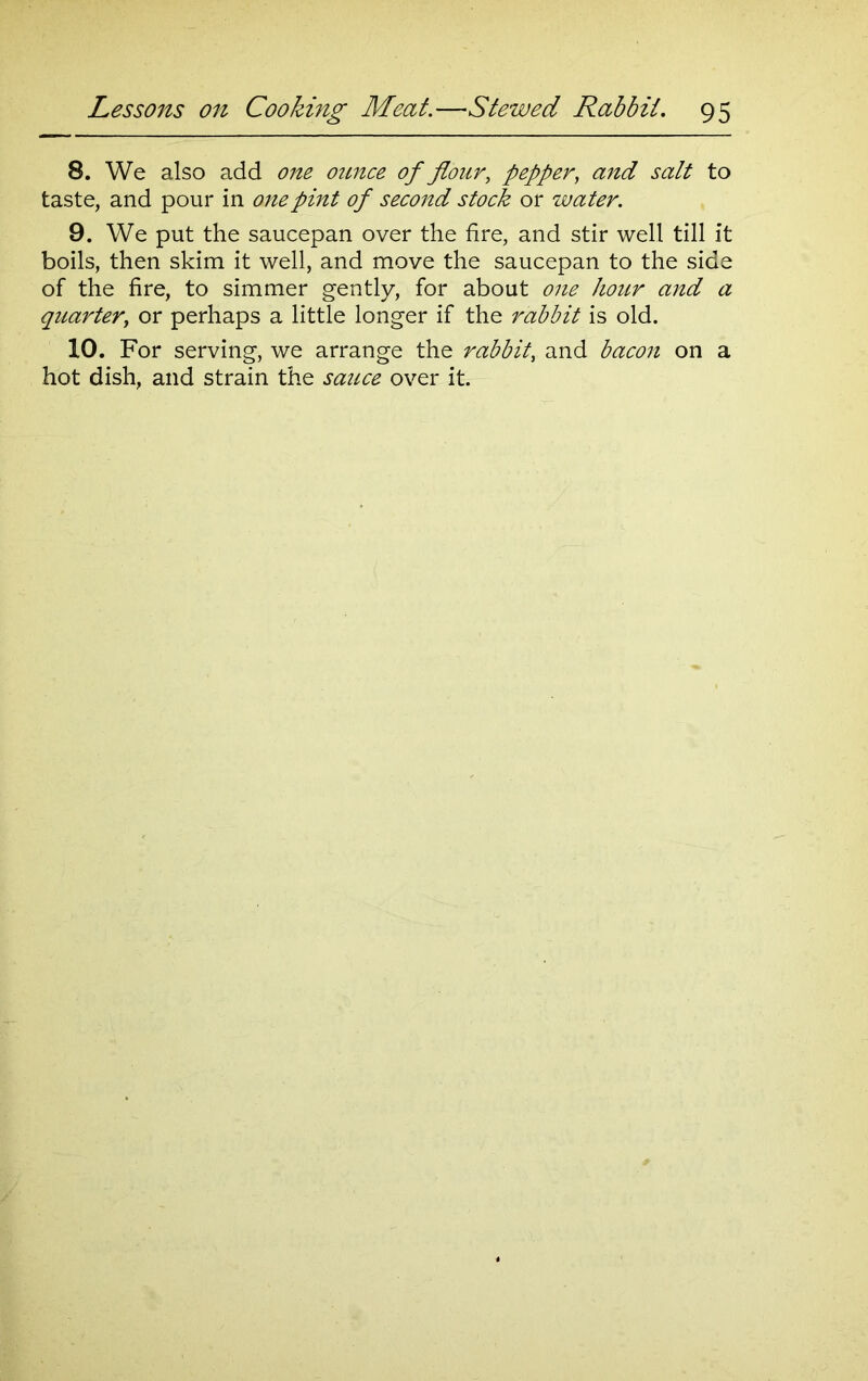 8. We also add one ounce of flour, pepper, salt to taste, and pour in one pint of second stock or water. 9. We put the saucepan over the fire, and stir well till it boils, then skim it well, and move the saucepan to the side of the fire, to simmer gently, for about one hour and a quarter, or perhaps a little longer if the rabbit is old. 10. For serving, we arrange the rabbit, and bacon on a hot dish, and strain the sauce over it.