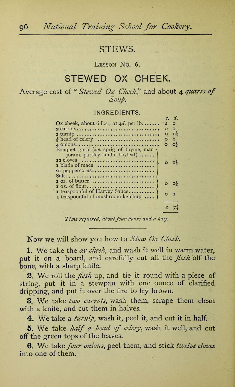 STEWS. Lesson No. 6. STEWED OX CHEEK. Average cost of “ Stezved Ox Cheek ” and about 4 quarts of Soup. INGREDIENTS. Ox cheek, about 6 lbs., at 4^. per lb 2 carrots 1 turnip \ head of celery 4 onions Bouquet garni (i.e. sprig of thyme, mar-\ joram, parsley, and a bayleaf) 12 cloves 1 blade of mace 20 peppercorns Salt , 1 oz. of butter I 1 oz. of flour j 1 teaspoonful of Harvey Sauce ) 1 teaspoonful of mushroom ketchup .... j s. d. 2 o o 1 o o| o 2 o oj o i£ o i£ O I 2 7l Time required, about four hours and a half. Now we will show you how to Stew Ox Cheek. 1. We take the ox cheek, and wash it well in warm water, put it on a board, and carefully cut all the flesh off the bone, with a sharp knife. 2. We roll the flesh up, and tie it round with a piece of string, put it in a stewpan with one ounce of clarified dripping, and put it over the fire to fry brown. 3. We take two carrots, wash them, scrape them clean with a knife, and cut them in halves. 4. We take a turnip, wash it, peel it, and cut it in half. 5. We take half a head of celery, wash it well, and cut off the green tops of the leaves. 6. We take four onions, peel them, and stick tivelve cloves into one of them.