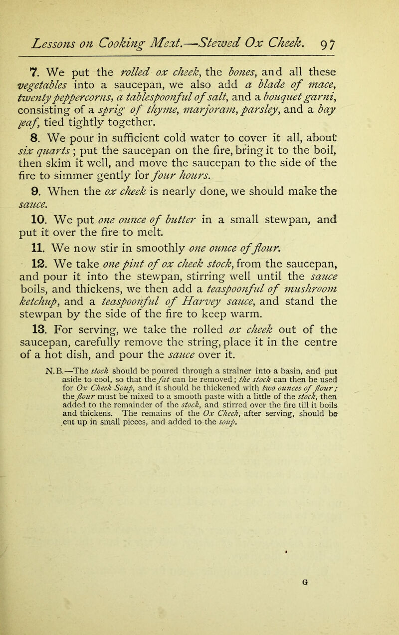 7. We put the rolled ox cheek, the bones, and all these vegetables into a saucepan, we also add a blade of mace, twenty peppercorns, a tablespoonful of salt, and a bouquet garni, consisting of a sprig of thyme, marjoram, parsley, and a bay leaf, tied tightly together. 8. We pour in sufficient cold water to cover it all, about six quarts; put the saucepan on the fire, bring it to the boil, then skim it well, and move the saucepan to the side of the fire to simmer gently for four hours. 9. When the ox cheek is nearly done, we should make the sauce. 10. We put oyie ounce of butter in a small stewpan, and put it over the fire to melt. 11. We now stir in smoothly one ounce of flour. 12. We take one pint of ox cheek stock, from the saucepan, and pour it into the stewpan, stirring well until the sauce boils, and thickens, we then add a teaspoonful of mushroom ketchup, and a teaspoonful of Harvey sauce, and stand the stewpan by the side of the fire to keep warm. 13. For serving, we take the rolled ox cheek out of the saucepan, carefully remove the string, place it in the centre of a hot dish, and pour the sauce over it. N.B.—The stock should be poured through a strainer into a basin, and put aside to cool, so that the fat can be removed; the stock can then be used for Ox Cheek Soup, and it should be thickened with two ounces of flour; the flour must be mixed to a smooth paste with a little of the stock, then added to the remainder of the stock, and stirred over the fire till it boils and thickens. The remains of the Ox Cheek, after serving, should be cut up in small pieces, and added to the soup. G