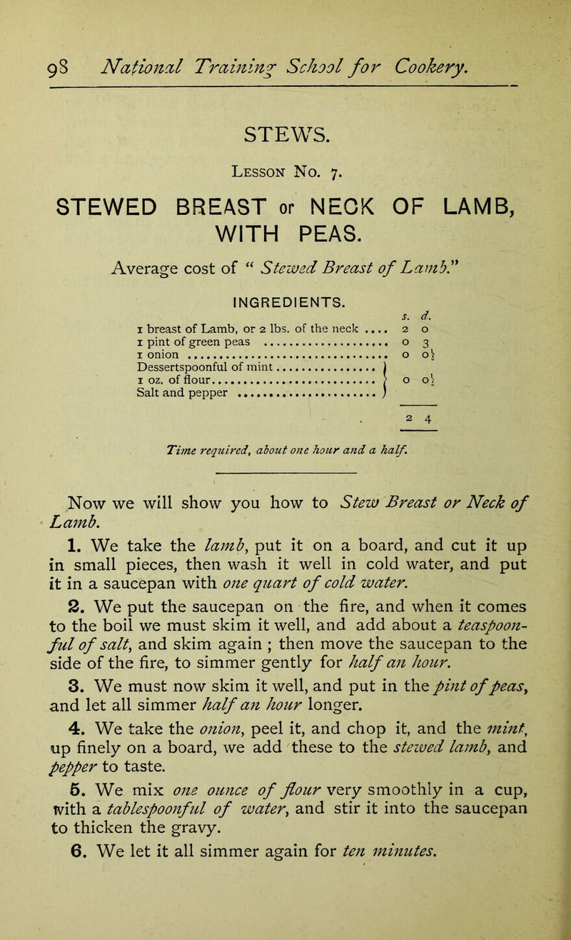 STEWS. Lesson No. 7. STEWED BREAST or NEOK OF LAMB, WITH PEAS. Average cost of “ Stewed Breast of Lamb!' INGREDIENTS. j. d. 1 breast of Lamb, or 2 lbs. of the neck .... 2 o x pint of green peas o 3 1 onion o oj Dessertspoonful of mint \ 1 oz. of flour ? o o\ Salt and pepper ) 2 4 Time required, about one hour and a half. Now we will show you how to Stew Breast or Neck of Lamb. 1. We take the lamb, put it on a board, and cut it up in small pieces, then wash it well in cold water, and put it in a saucepan with one quart of cold water. 2. We put the saucepan on the fire, and when it comes to the boil we must skim it well, and add about a teaspoon- ful of salt, and skim again ; then move the saucepan to the side of the fire, to simmer gently for half an hour. 3. We must now skim it well, and put in the pint of peas, and let all simmer half an hour longer. 4. We take the onion, peel it, and chop it, and the mint, up finely on a board, we add these to the steived lamb, and pepper to taste. 5. We mix one ounce of flour very smoothly in a cup, with a tablespoonful of water, and stir it into the saucepan to thicken the gravy. 6. We let it all simmer again for ten minutes.