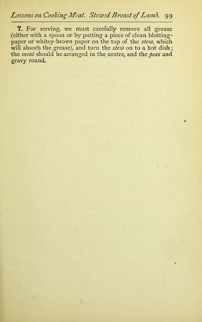 7. For serving, we must carefully remove all grease {either with a spoon or by putting a piece of clean blotting- paper or whitey-brown paper on the top of the stew, which will absorb the grease), and turn the stew on to a hot dish; the meat should be arranged in the centre, and tho. peas and gravy round.