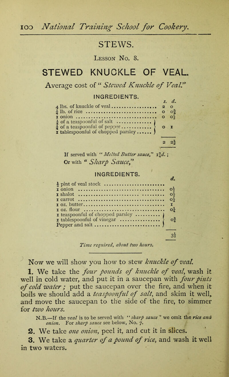 STEWS. Lesson No. 8. STEWED KNUCKLE OF VEAL Average cost of “ Stewed Knuckle of Vcall' INGREDIENTS. s. d. 4 lbs. of knuckle of veal 2 o 5 lb. of rice o of 1 onion o o^ f of a teaspoonful of salt 1 f of a teaspoonful of pepper ,s o 1 1 tablespoonful of chopped parsley ) 2 2| If served with  Melted Butter sauce,” ifd. ; Or with u Sharp Sauce? INGREDIENTS. \ pint of veal stock 1 onion 1 shalot 1 carrot x oz. butter x oz. flour 1 teaspoonful of chopped parsley .. 1 tablespoonful of vinegar Pepper and salt d~ °.j o| X of 32 Time required, about two hours, Now we will show you how to stew knuckle of veal. 1. We take the four pounds of kmtckle of veal wash it well in cold water, and put it in a saucepan with four pints of cold water ; put the saucepan over the fire, and when it boils we should add a teaspoonful of salt, and skim it well, and move the saucepan to the side of the fire, to simmer for two hours. N.B.—If the veal is to be served with “ sharp sauce '* we omit the rice and onion. For sharp sauce see below, No. 7. 2. We take one onion, peel it, and cut it in slices. 3. We take a quarter of a pound of rice, and wash it well in two waters.