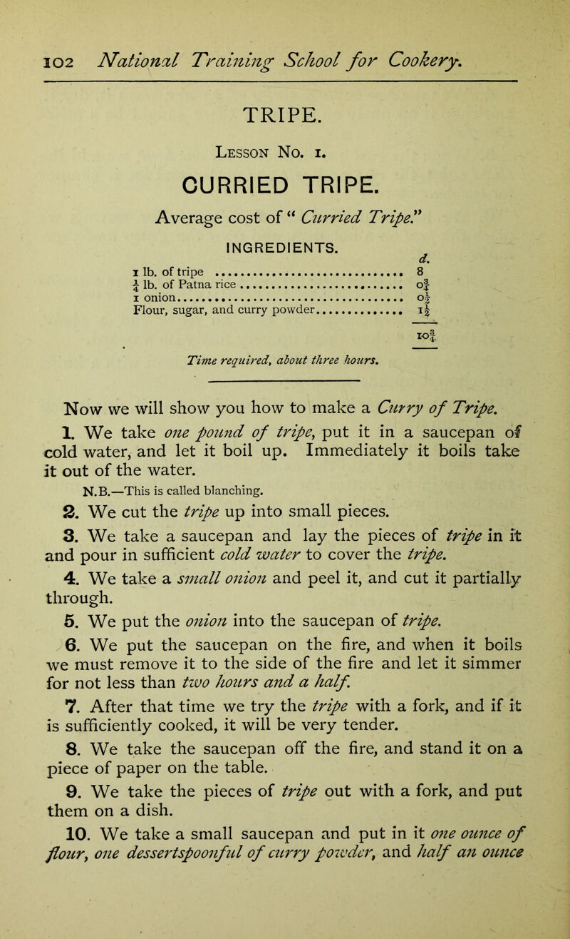 TRIPE. Lesson No. i. CURRIED TRIPE. Average cost of “ Curried Tripe'.' INGREDIENTS. d. i lb. of tripe 8 £ lb. of Patna rice of i onion oj Flour, sugar, and curry powder tof Time required, about three ho?irs. Now we will show you how to make a Curry of Tripe. 1. We take one pound of tripe, put it in a saucepan of cold water, and let it boil up. Immediately it boils take it out of the water. N.B.—This is called blanching. 3. We cut the tripe up into small pieces. 3. We take a saucepan and lay the pieces of tripe in it and pour in sufficient cold water to cover the tripe. 4. We take a small onion and peel it, and cut it partially through. 5. We put the onion into the saucepan of tripe. 6. We put the saucepan on the fire, and when it boils we must remove it to the side of the fire and let it simmer for not less than two hours and a half. 7. After that time we try the tripe with a fork, and if it is sufficiently cooked, it will be very tender. 8. We take the saucepan off the fire, and stand it on a piece of paper on the table. 9. We take the pieces of tripe out with a fork, and put them on a dish. 10. We take a small saucepan and put in it one ounce of flour, one dessertspoonful of curry powder, and half an ounce