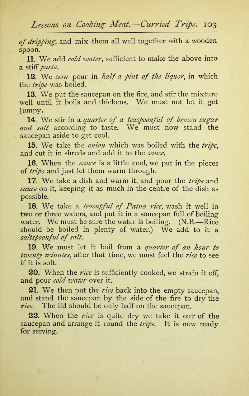 of dripping, and mix them all well together with a wooden spoon. 11. We add cold water, sufficient to make the above into a stiff paste. 12. We now pour in half a pint of the liquor, in which the tripe was boiled. 13. We put the saucepan on the fire, and stir the mixture well until it boils and thickens. We must not let it get lumpy. 14. We stir in a quarter of a teaspoonfid of brown sugar and salt according to taste. We must now stand the saucepan aside to get cool. 15. We take the onion which was boiled with the tripe, and cut it in shreds and add it to the sauce. 16. When the sauce is a little cool, we put in the pieces of tripe and just let them warm through. 17. We take a dish and warm it, and pour the tripe and sauce on it, keeping it as much in the centre of the dish as possible. 18. We take a teacupfirt of Patna rice, wash it well in two or three waters, and put it in a saucepan full of boiling water. We must be sure the water is boiling. (N.B.—Rice should be boiled in plenty of water.) We add to it a saltspoonfid of salt. 19. We must let it boil from a quarter of an hour to twenty minutes, after that time, we must feel the rice to see if it is soft. 20. When the rice is sufficiently cooked, we strain it off, and pour cold water over it. 21. We then put the rice back into the empty saucepan, and stand the saucepan by the side of the fire to dry the rice. The lid should be only half on the saucepan^ 22. When the rice is quite dry we take it out' of the saucepan and arrange it round the tripe. It is now ready for serving.