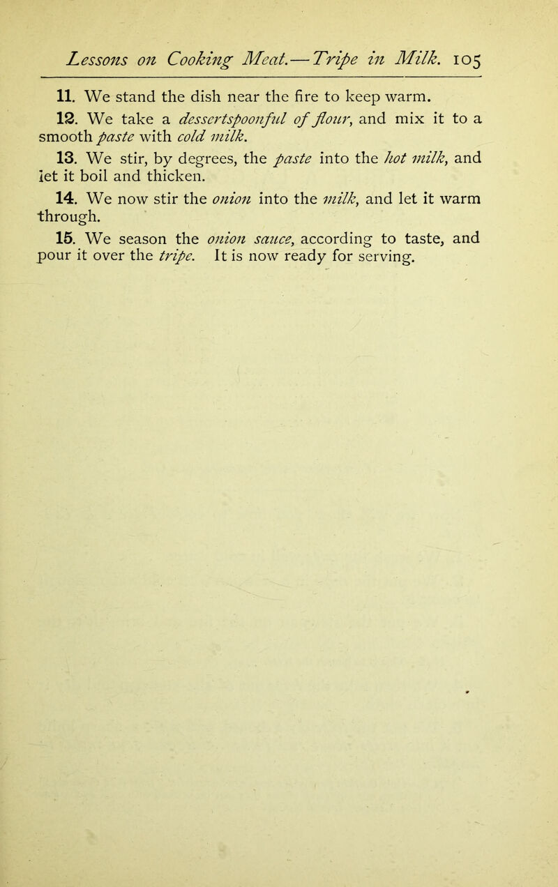 11. We stand the dish near the fire to keep warm. 12. We take a dessertspoonful of flour, and mix it to a smooth paste with cold milk. 13. We stir, by degrees, the paste into the hot milk, and let it boil and thicken. 14. We now stir the 0/220/2 into the milk, and let it warm through. 15. We season the onion sauce, according to taste, and pour it over the tripe. It is now ready for serving.